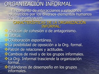 ORGANIZACIÓN INFORMAL Es conjunto de interacciones y relaciones establecidos por los diversos elementos humanos de una organización. CARACTERÍSTICAS DE LA ORGANIZACIÓN INFORMAL: Relación de cohesión o de antagonismo. Estatus. Colaboración espontánea. La posibilidad de oposición a la Org. formal. Patrón de relaciones y actitudes. Cambios de nivel y de los grupos informales. La Org. Informal trasciende la organización formal. Estándares de desempeño en los grupos informales. 