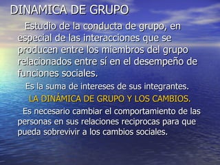 DINAMICA DE GRUPO Estudio de la conducta de grupo, en especial de las interacciones que se producen entre los miembros del grupo relacionados entre sí en el desempeño de funciones sociales. Es la suma de intereses de sus integrantes. LA DINÁMICA DE GRUPO Y LOS CAMBIOS. Es necesario cambiar el comportamiento de las personas en sus relaciones reciprocas para que pueda sobrevivir a los cambios sociales. 