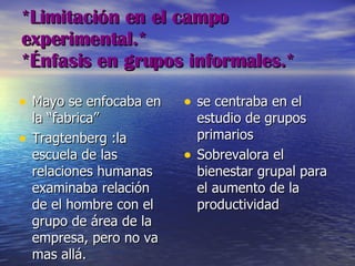 *Limitación en el campo experimental.*  *Énfasis en grupos informales.* Mayo se enfocaba en la “fabrica” Tragtenberg :la escuela de las relaciones humanas examinaba relación de el hombre con el grupo de área de la empresa, pero no va mas allá.  se centraba en el estudio de grupos primarios Sobrevalora el bienestar grupal para el aumento de la productividad 