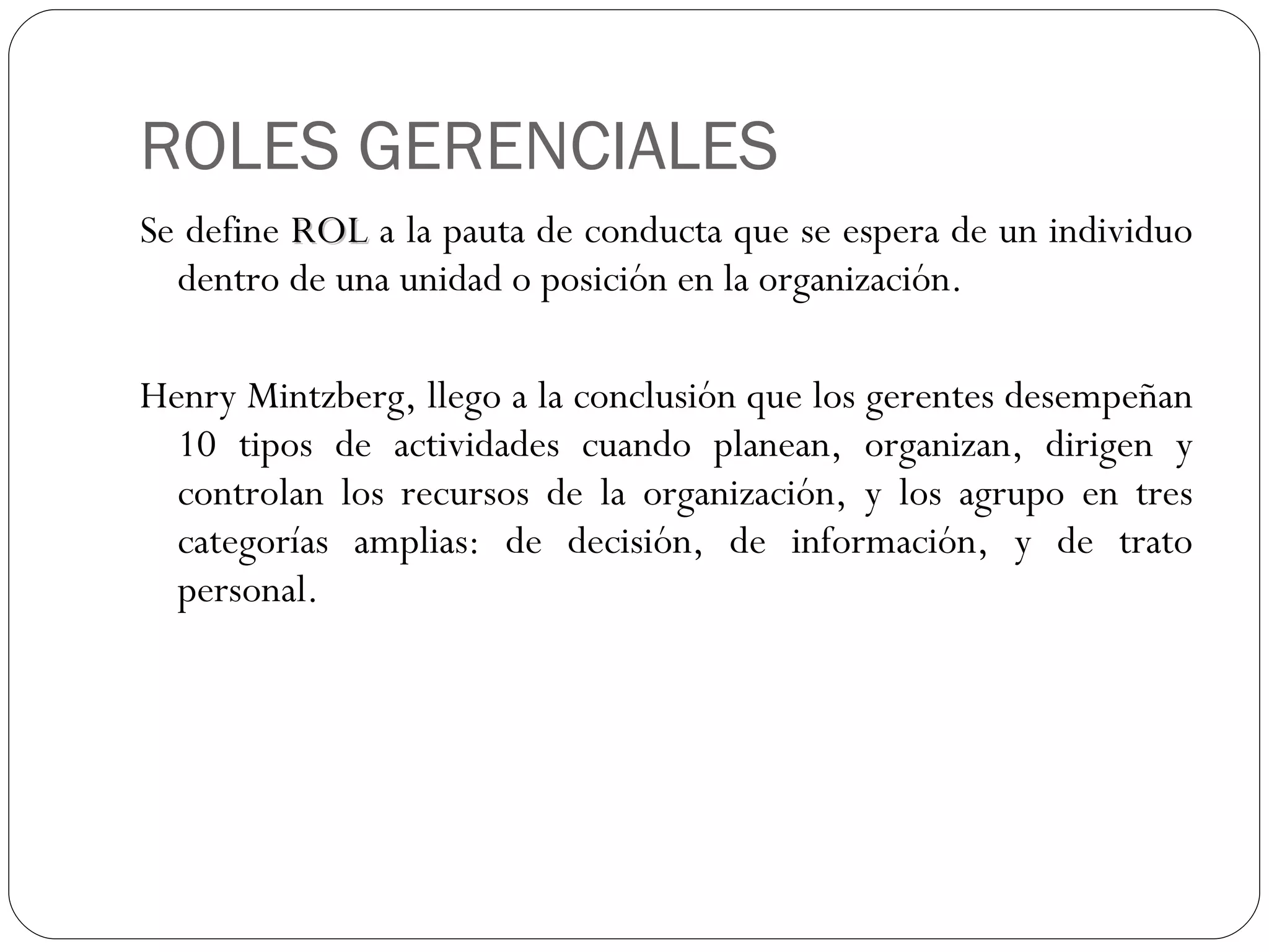 ROLES GERENCIALES Se define  ROL  a la pauta de conducta que se espera de un individuo dentro de una unidad o posición en la organización. Henry Mintzberg, llego a la conclusión que los gerentes desempeñan 10 tipos de actividades cuando planean, organizan, dirigen y controlan los recursos de la organización, y los agrupo en tres categorías amplias: de decisión, de información, y de trato personal. 