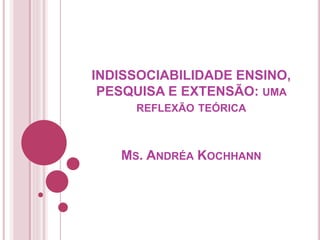 INDISSOCIABILIDADE ENSINO,
PESQUISA E EXTENSÃO: UMA
REFLEXÃO TEÓRICA
MS. ANDRÉA KOCHHANN
 