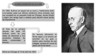 En 1895, Sullivan se separó de su socio y, habiéndose dado
a la bebida, pasó sus últimos veinticinco años olvidado casi
por completo en un pequeño hotel de Chicago, donde Wright
y algún otro amigo iban a visitarlo para discutir sobre temas
de arquitectura.
ULTIMOS MOMENTOS DE SULLIVAN
Al final de la primera
década del siglo XX
Sullivan entro en una
etapa de descenso y sus
proyectos trataban de
obras comerciales y
bancos.
Su famosa afirmación la
forma sigue a la función se
convirtió en su guia y
motivo para muchos de sus
colegas, aunque él nunca la
aplicó de forma literal
Murió en Chicago el 14 de abril de 1924
 