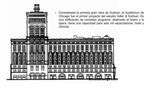 • Considerada la primera gran obra de Sullivan, el Auditórium de
Chicago fue el primer proyecto del estudio Adler & Sullivan. Es
una edificación de complejo programa, destinado al teatro y la
ópera, tiene una capacidad para seis mil espectadores, hotel y
oficinas.
 