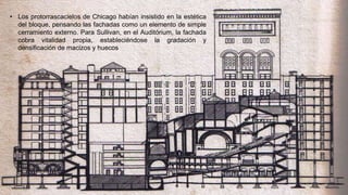 • Los protorrascacielos de Chicago habían insistido en la estética
del bloque, pensando las fachadas como un elemento de simple
cerramiento externo. Para Sullivan, en el Auditórium, la fachada
cobra vitalidad propia, estableciéndose la gradación y
densificación de macizos y huecos
 