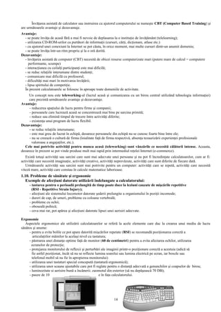 Învăţarea asistată de calculator sau instruirea cu ajutorul computerului se numeşte CBT (Computer Based Training) şi 
are următoarele avantaje şi dezavantaje. 
Avantaje: 
- se poate învăţa de acasă fără a mai fi nevoie de deplasarea la o instituţie de învăţământ (telelearning); 
- utilizarea CD-ROM-urilor ca purtători de informaţii (cursuri, cărţi, dicţionare, atlase etc.) 
- cu ajutorul unei conexiuni la Internet se pot căuta, în orice moment, mai multe cursuri dintr-un anumit domeniu; 
- se poate învăţa într-un ritm propriu şi la o oră dorită. 
Dezavantaje: 
- învăţarea asistată de computer (CBT) necesită de obicei resurse computerizate mari (putere mare de calcul = computere 
performante, scumpe) 
- interacţiunea cu ceilalţi participanţi este mai dificilă; 
- se reduc relaţiile interumane dintre studenţi; 
- comunicare mai dificilă cu profesorul; 
- dificultăţi mai mari în motivarea învăţării; 
- lipsa spiritului de competiţie. 
În prezent calculatoarele se folosesc în aproape toate domeniile de activitate. 
Un concept nou este teleworking-ul (lucrul acasă şi comunicarea cu un birou central utilizând tehnologia informaţiei) 
care prezintă următoarele avantaje şi dezavantaje. 
Avantaje: 
- reducerea spaţiului de lucru pentru firme şi companii; 
- persoanele care lucrează acasă se concentrează mai bine pe sarcina primită; 
- reduce sau elimină timpul de trecere între activităţi diferite; 
- existenţa unui program de lucru flexibil. 
Dezavantaje: 
- se reduc relaţiile interumane; 
- este mai greu de lucrat în echipă, deoarece persoanele din echipă nu se cunosc foarte bine între ele; 
- nu se creează o cultură de firma (loialitate faţă de firma respectivă, absenţa tezaurizării experienţei profesionale 
valoroase a angajaţilor, etc.). 
Cele mai potrivite activităţi pentru munca acasă (teleworking) sunt vânzările ce necesită călătorii intense. Aceasta, 
deoarece în prezent se pot vinde produse mult mai rapid prin intermediul reţelei Internet (e-commerce). 
Există totuşi activităţi sau sarcini care sunt mai adecvate unei persoane şi nu pot fi încredinţate calculatoarelor, cum ar fi: 
activităţi care necesită imaginaţie, activităţi creative, activităţi neprevăzute, activităţi care sunt diferite de fiecare dată. 
Următoarele activităţi sau sarcini sunt mai potrivite pentru un computer: activităţi care se repetă, activităţi care necesită 
viteză mare, activităţi care constau în calcule matematice laborioase. 
1.10. Probleme de sănătate şi ergonomie 
Exemple de afecţiuni datorate utilizării îndelungate a calculatorului: 
- tastarea pentru o perioadă prelungită de timp poate duce la leziuni cauzate de mişcările repetitive 
(RSI - Repetitive Strain Injury); 
- afecţiuni ale sistemului locomotor datorate şederii prelungite a organismului în poziţii incomode; 
- dureri de cap, de umeri, probleme cu coloana vertebrală; 
- probleme cu ochii; 
- oboseală psihică; 
- ceva mai rar, pot apărea şi afecţiuni datorate lipsei unei aerisiri adecvate. 
Ergonomie 
Aspectele ergonomice ale utilizării calculatoarelor se referă la acele elemente care duc la crearea unui mediu de lucru 
sănătos şi anume: 
- pentru a evita bolile ce pot apare datorită mişcărilor repetate (RSI) se recomandă poziţionarea corectă a 
articulaţiilor mâinilor la acelaşi nivel cu tastatura; 
- păstrarea unei distanţe optime faţă de monitor (60 de centimetri) pentru a evita afectarea ochilor, utilizarea 
ecranelor de protecţie; 
- protejarea monitorului de reflexii şi perturbări ale imaginii printr-o poziţionare corectă a acestuia (adică să 
fie astfel poziţionat, încât să nu se reflecte lumina soarelui sau lumina electrică pe ecran, iar boxele sau 
telefonul mobil să nu fie în apropierea monitorului) 
- utilizarea unei tastaturi special concepută (tastatură ergonomică); 
- utilizarea unor scaune ajustabile care pot fi reglate pentru o distanţă adecvată a genunchilor şi coapselor de birou; 
- luminozitate şi aerisire bună a încăperii; zgomotul din exterior (să nu depăşească 70 DB); 
- pauze de 10 minute după fiecare 50 de minute în faţa calculatorului. 
14 
 