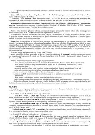 10. Aplicaţii pentru proiectarea asistată de calculator: Archicad, Autocad (se folosesc în arhitectură), Orcad (se foloseşte 
în electronică). 
Cele mai folosite aplicaţii software (de prelucrare de texte, de calcul tabelar, de gestionarea bazelor de date etc.) sunt adesea 
oferite sub formă de pachet de produse: 
De exemplu, CD-ul Microsoft Office XP cuprinde: Word XP, Excel XP, Access XP, PowerPoint XP, Front Page XP, 
Photo Draw XP. Poate fi instalat sub sistemul de operare: Windows ’98, Windows ’2000 sau Windows XP. 
Termenul de versiune de aplicaţie software reprezintă un număr care indentifică o difuzare publică a unui program 
software. De exemplu, există mai multe versiuni de Windows (Windows ’98, Windows ’2000, Windows XP(2002) ) sau mai 
multe versiuni de Office (Office ’97, Office ’2000, Office 2002(XP)) 
Pentru a putea fi utilizate aplicaţiile software, care nu sunt integrate în sistemul de operare, trebuie să fie instalate pe hard 
disk-ul unui calculator de pe CD-ROM-ul de instalare al programului respectiv. 
Există programe care nu se încadrează în cele 2 mari categorii (adică programe de sistem şi programe de aplicaţie) cum ar 
fi: programe utilitare, programe de asistenţă, drivere (pentru imprimantă, scanner, cameră digitală, etc.), programe pentru 
jocuri şi viruşii (cele mai periculoase programe). 
Viruşii sunt programe create de oameni în scop distructiv, care au proprietatea de a se extinde, deoarece se pot copia 
singuri, şi care conduc la distrugerea informaţiilor aflate pe hard disk-ul unui calculator. Viruşii sunt foarte diferiţi, de la cei 
care atacă fişierele de tip text până la cei care duc la defectarea componentelor hardware. De exemplu, virusul de macro 
(secvenţă de program) este un tip comun de virus (adică foarte des întâlnit) care atacă programele ce au fost instalate pe 
calculatorul respectiv. O dată pătruns în calculator acesta nu este activ, el se activează în momentul în care programul cu care a 
fost adus este activat. 
În prezent cel mai des întâlnit virus este virusul worm (vierme). 
Viruşii pătrund în calculator atunci când se descarcă (se realizează operaţia de download) anumite programe, documente 
sau imagini de pe Internet, pot fi primiţi prin fişierele ataşate la un mesaj de e-mail ( attachements) sau pot fi aduşi cu o 
dischetă sau un CD. 
Pentru a evita anumiţi viruşi sau pentru a scăpa de aceştia va trebui: 
1. să se instaleze un program antivirus cât mai recent (Norton Antivirus, Panda Antivirus, Scan Antivirus etc.); 
2. să se scaneze fişierele (cu programul antivirus) de pe hard disk cu regularitate şi dischetele sau CD-urile 
înainte de a le folosi; 
3. aplicaţiile antivirus trebuie să fie actualizate regulat (o dată pe lună) deoarece apar tot timpul viruşi noi; 
4. să se activeze un soft antivirus actualizat înainte de a descărca fişiere de pe Internet; 
5. să nu se folosească dischete sau CD-uri de provenienţă necunoscută; 
6. să nu se deschidă fişiere primite din surse necunoscute şi să nu se ruleze programe dacă nu li se cunoaşte 
provenienţa; 
7. să se scaneze cu un program antivirus fişierele ataşate primite prin e-mail. 
Dacă se foloseşte un antivirus corespunzător, acesta va putea descoperii în timpul scanării şi viruşii care nu sunt activi. 
Dezinfectarea fişierelor înseamnă înlăturarea viruşilor din fişiere. Astfel, programele antivirus descoperă virusul şi apoi 
îl elimină din toate fişierele existente pe hard-disk-ul unui calculator sau de pe o dischetă. 
1.5. Reţele 
Reţea (Network)  grup de două sau mai multe calculatoare conectate împreună. Calculatoarele dintr-o reţea mai sunt 
numite noduri. Reţelele se pot clasifica după mai multe criterii. 
I. În funcţie de aria de întindere reţelele se pot clasifica în: 
1. Local Area Network (LAN)  reţea locală, în care calculatoarele sunt localizate foarte aproape unele de altele, în 
aceiaşi întreprindere sau clădire astfel încât personalul din clădire poate utiliza în comun fişiere şi imprimante; 
2. Metropolitan Area Network (MAN)  reţea metropolitană, se întinde pe teritoriul unui oraş sau al unui spaţiu 
aglomerat (freenets  reţele promovate de municipalitate şi pot fi utilizate gratuit); 
3. Wide Area Network (WAN)  reţea de arie largă, cuprinde cel puţin o ţară şi pot ajunge la un întreg continent; De 
exemplu, o companie multinaţională are birouri în Germania, Spania şi Italia şi atunci computerele pot fi interconectate printr-o 
reţea de tip WAN (prin satelit). 
4. Global Area Network (GAN)  reţea globală. Este reţeaua care cuprinde toată lumea, legând între ele calculatoarele 
de pe întregul globul. Cea mai renumită reţea GAN este Internetul. 
II. În funcţie de arhitectura internă a unei reţele putem avea: 
1. reţele peer to peer (punct la punct)  fiecare calculator din reţea are acces la resursele şi programele aflate pe 
celelalte calculatoare. Cea mai simplă formă a acestui tip de reţea este legarea a 2 PC-uri prin interfaţa serială. Pentru versiunea 
standard este totuşi necesară introducerea plăcilor de reţea pentru a lega cele 2 PC-uri. 
2. reţele client/server  fiecare calculator, numit client, este conectat la un calculator central, numit server, de unde 
poate accesa aplicaţiile de care are nevoie. O reţea poate să cuprindă chiar mai multe servere: 
Pentru realizarea unei reţele client/server toate PC-urile sunt legate între ele prin plăci de reţea înglobate şi prin cabluri. 
9 
 