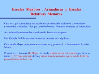 Escalas  Mayores  , Armaduras  y  Escalas Relativas  Menores   Cada vez  que construimos una escala mayor aparecerán accidentes o alteraciones  ( sostenidos y bemoles ) , los que , como sabemos , forman la armadura de la tonalidad. A continuación veremos las armaduras de  las escalas mayores.  Una fórmula fácil de aprender las escalas menores es la siguiente: Cada escala Mayor posee una escala menor muy parecida ( La llaman escala Relativa Menor .  Pensemos en el caso de  Do Mayor . Su escala  relativa menor es La menor  que  tiene su inicio  1 1/2 Tonos más bajo  de Do y  utiliza las mismas teclas  que la escala de de Do pero ordenadas de La a  LA 