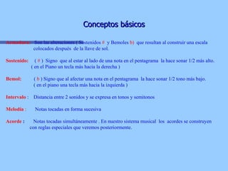 Conceptos básicos Armadura:   Son las alteraciones ( Sostenidos  #   y Bemoles  b)  que resultan al construir una escala  colocados después  de la llave de sol. Sostenido:   (  #  )  Signo  que al estar al lado de una nota en el pentagrama  la hace sonar 1/2 más alto.   ( en el Piano un tecla más hacia la derecha ) Bemol:   (  b  ) Signo que al afectar una nota en el pentagrama  la hace sonar 1/2 tono más bajo.   ( en el piano una tecla más hacia la izquierda )   Intervalo   :  Distancia entre 2 sonidos y se expresa en tonos y semitonos Melodía  :   Notas tocadas en forma sucesiva Acorde  :   Notas tocadas simultáneamente . En nuestro sistema musical  los  acordes se construyen  con reglas especiales que veremos posteriormente. 