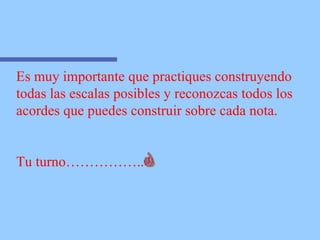 Es muy importante que practiques construyendo  todas las escalas posibles y reconozcas todos los  acordes que puedes construir sobre cada nota. Tu turno…………….. 