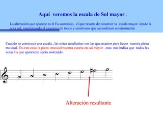 Aquí  veremos la escala de Sol mayor  . La alteración que aparece es el Fa sostenido,  el que resulta de construir la  escala mayor  desde la nota sol, manteniendo el esquema de tonos y semitonos que aprendimos anteriormente Alteración resultante Cuando se construye una escala , las notas resultantes son las que usamos para hacer  nuestra pieza musical.  En este caso la pieza  musical nuestra estaría en sol mayor  , esto  nos indica que  todos las notas  Fa  que aparezcan serán sostenido.  