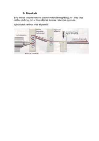 5. Calandrado
Esta técnica consiste en hacer pasar el material termoplástico por entre unos
rodillos giratorios con el fin de obtener láminas y planchas continuas.
Aplicaciones: láminas finas de plástico

 