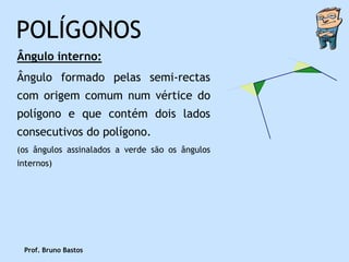 POLÍGONOS
Ângulo interno:
Ângulo formado pelas semi-rectas
com origem comum num vértice do
polígono e que contém dois lados
consecutivos do polígono.
(os ângulos assinalados a verde são os ângulos
internos)




 Prof. Bruno Bastos
 