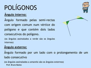POLÍGONOS
Ângulo interno:
Ângulo formado pelas semi-rectas
com origem comum num vértice do
polígono e que contém dois lados
consecutivos do polígono.
(os ângulos assinalados a verde são os ângulos
internos)

Ângulo externo:
Ângulo formado por um lado com o prolongamento de um
lado consecutivo
(os ângulos assinalados a amarelo são os ângulos externos)
  Prof. Bruno Bastos
 