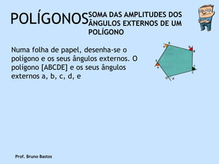 POLÍGONOS              SOMA DAS AMPLITUDES DOS
                       ÂNGULOS EXTERNOS DE UM
                       POLÍGONO

Numa folha de papel, desenha-se o
polígono e os seus ângulos externos. O
polígono [ABCDE] e os seus ângulos
externos a, b, c, d, e




 Prof. Bruno Bastos
 