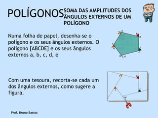 POLÍGONOS              SOMA DAS AMPLITUDES DOS
                       ÂNGULOS EXTERNOS DE UM
                       POLÍGONO

Numa folha de papel, desenha-se o
polígono e os seus ângulos externos. O
polígono [ABCDE] e os seus ângulos
externos a, b, c, d, e



Com uma tesoura, recorta-se cada um
dos ângulos externos, como sugere a
figura.


 Prof. Bruno Bastos
 