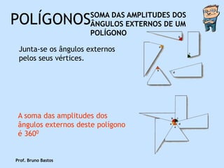 POLÍGONOS            SOMA DAS AMPLITUDES DOS
                     ÂNGULOS EXTERNOS DE UM
                     POLÍGONO

 Junta-se os ângulos externos
 pelos seus vértices.




 A soma das amplitudes dos
 ângulos externos deste polígono
 é 3600


Prof. Bruno Bastos
 