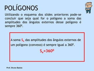 POLÍGONOS
Utilizando o esquema dos slides anteriores pode-se
concluir que seja qual for o polígono a soma das
amplitudes dos ângulos externos desse polígono é
sempre 3600.



     A soma Se das amplitudes dos ângulos externos de
     um polígono (convexo) é sempre igual a 3600.

                         Se=3600



 Prof. Bruno Bastos
 