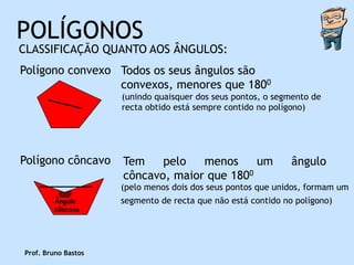POLÍGONOS
CLASSIFICAÇÃO QUANTO AOS ÂNGULOS:
Polígono convexo Todos os seus ângulos são
                 convexos, menores que 1800
                     (unindo quaisquer dos seus pontos, o segmento de
                     recta obtido está sempre contido no polígono)




Polígono côncavo     Tem    pelo   menos     um               ângulo
                     côncavo, maior que 1800
                     (pelo menos dois dos seus pontos que unidos, formam um
        Ângulo       segmento de recta que não está contido no polígono)
        côncavo




Prof. Bruno Bastos
 