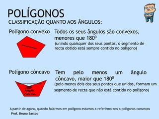 POLÍGONOS
CLASSIFICAÇÃO QUANTO AOS ÂNGULOS:
Polígono convexo Todos os seus ângulos são convexos,
                 menores que 1800
                             (unindo quaisquer dos seus pontos, o segmento de
                             recta obtido está sempre contido no polígono)




Polígono côncavo             Tem    pelo   menos     um                       ângulo
                             côncavo, maior que 1800
                            (pelo menos dois dos seus pontos que unidos, formam um
         Ângulo             segmento de recta que não está contido no polígono)
         côncavo



A partir de agora, quando falarmos em polígono estamos a referirmo-nos a polígonos convexos
Prof. Bruno Bastos
 