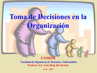Toma de Decisiones en la
Organización
UNMSM
Facultad de Ingeniería de Sistemas e Informática
Profesor: Lic. Luis Roig del Alcázar
Junio - 2005
 