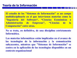El estudio de los "Sistemas de Información" es un campo
multidisciplinario en el que intervienen materias como la
"Ingeniería del Software“, “Ciencias Económicas o
Administración de Empresas", “Ciencias de la
Computación” entre otras.
No se trata, en definitiva, de una disciplina estrictamente
Informática.
Las materias informáticas están implicadas en el avance de
las tecnologías de la información y la comunicación
subyacentes, mientras que "Sistemas de Información" se
centra en la aplicación de las tecnologías disponibles en un
contexto organizacional
Teoría de la Información
 