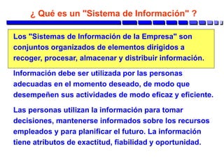 ¿ Qué es un "Sistema de Información" ?
Los "Sistemas de Información de la Empresa" son
conjuntos organizados de elementos dirigidos a
recoger, procesar, almacenar y distribuir información.
Información debe ser utilizada por las personas
adecuadas en el momento deseado, de modo que
desempeñen sus actividades de modo eficaz y eficiente.
Las personas utilizan la información para tomar
decisiones, mantenerse informados sobre los recursos
empleados y para planificar el futuro. La información
tiene atributos de exactitud, fiabilidad y oportunidad.
 