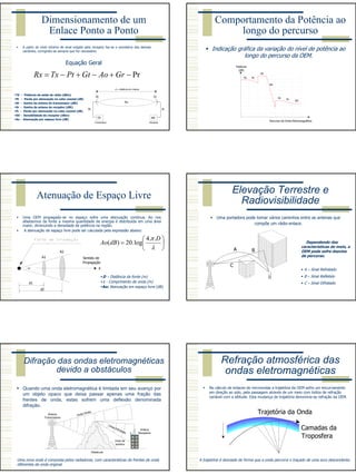 7
Dimensionamento de um
Enlace Ponto a Ponto
A partir do nível mínimo de sinal exigido pelo receptor faz-se o somatório das demais
variáveis, corrigindo-as sempre que for necessário.
Equação Geral
TX
Gt
Pt
Gr
RX
Pr
Ao
d = distância em metros
Transmissor Receptor
TX - Potência de saída do rádio (dBm)
Pt - Perda por atenuação no cabo coaxial (dB)
Gt - Ganho da antena do transmissor (dBi)
Gr - Ganho da antena do receptor (dBi)
Pr - Perda por atenuação no cabo coaxial (dB)
RX - Sensibilidade do receptor (dBm)
Ao - Atenuação por espaço livre (dB)
Pr−+−+−= GrAoGtPtTxRx
Comportamento da Potência ao
longo do percurso
Indicação gráfica da variação do nível de potência ao
longo do percurso da OEM.
TX Pt
Gt
Pr
Gr
Ao
RX
Potência
(dB)
Percurso da Onda Eletromagnética
Atenuação de Espaço Livre
Uma OEM propagado-se no espaço sofre uma atenuação contínua. Ao nos
afastarmos da fonte a mesma quantidade de energia é distribuída em uma área
maior, diminuindo a densidade de potência na região.
A atenuação de espaço livre pode ser calculada pela expressão abaixo:
α
Sentido de
Propagação
X
A1
A2
d1
d2






=
λ
π D
dBAo
..4
log.20)(
D – Distância da fonte (m)
λ - Comprimento de onda (m)
Ao: Atenuação em espaço livre (dB)
Elevação Terrestre e
Radiovisibilidade
Uma portadora pode tomar vários caminhos entre as antenas que
compõe um rádio-enlace.
A B
C
Dependendo das
características do meio, a
OEM pode sofre desvios
de percurso.
• A – Sinal Refratado
• B – Sinal Refletido
• C – Sinal Difratado
Difração das ondas eletromagnéticas
devido a obstáculos
Quando uma onda eletromagnética é limitada em seu avanço por
um objeto opaco que deixa passar apenas uma fração das
frentes de onda, estas sofrem uma deflexão denominada
difração.
Onda Direta
Onda Difratada
Zona de
sombra
Antena
Transmissora
Antena
Receptora
Obstáculo
Uma nova onda é composta pelos radiadores, com características de frentes de onda
diferentes da onda original.
Refração atmosférica das
ondas eletromagnéticas
No cálculo de enlaces de microondas a trajetória da OEM sofre um encurvamento
em direção ao solo, pela passagem através de um meio com índice de refração
variável com a altitude. Esta mudança de trajetória denomina-se refração da OEM.
Trajetória da Onda
Camadas da
Troposfera
A trajetória é desviada de forma que a onda percorra o traçado de uma arco descendente.
 