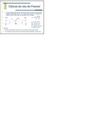 8
Cálculo do raio de Fresnel
O raio da seção reta circular da primeira zona de Fresnel em um ponto
definido pelas distâncias D1 e D2 a partir das antenas na trajetória da
visada do rádio enlace pode ser calculado como se segue:
df
DD
rm
.
.
547 21
=
D2
Rm
D1
d
Ponto
A
Ponto
BPonto C
rm = raio de Fresnel (m)
D1 = Distância AC (km)
D2 = Distância BC (km)
d = Distância do Enlace (km)
f = Freqüência em MHz
Aplicação:
• Verificar as obstruções da primeira zona e as perdas causadas pelas mesmas.
• Se o elipsóide de Fresnel estiver livre de obstruções propagação no espaço livre.
 