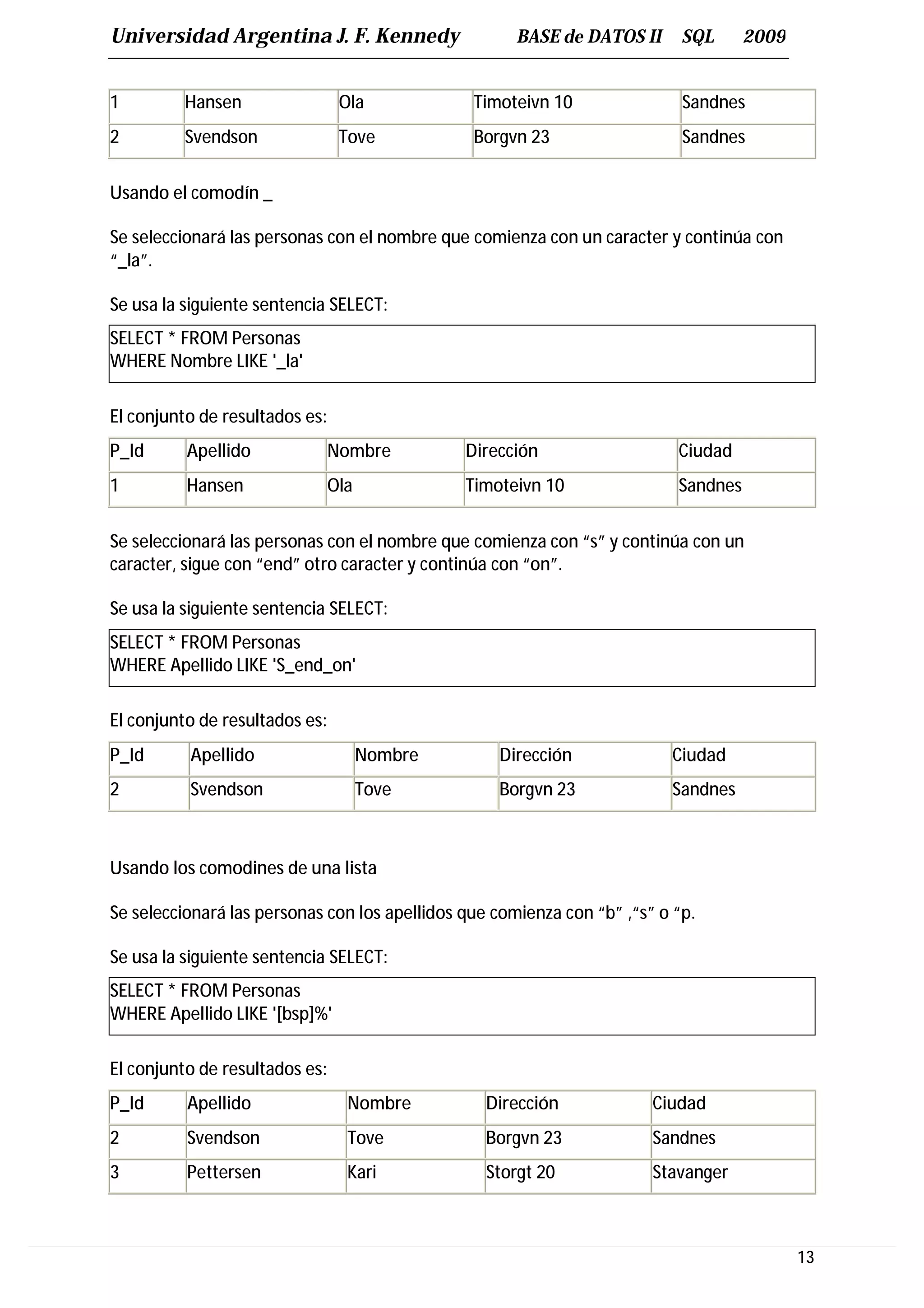 Universidad Argentina J. F. Kennedy                   BASE de DATOS II      SQL      2009


1        Hansen                 Ola             Timoteivn 10                Sandnes
2        Svendson               Tove            Borgvn 23                   Sandnes


Usando el comodín _

Se seleccionará las personas con el nombre que comienza con un caracter y continúa con
“_la”.

Se usa la siguiente sentencia SELECT:
SELECT * FROM Personas
WHERE Nombre LIKE '_la'

El conjunto de resultados es:
P_Id      Apellido          Nombre             Dirección                   Ciudad
1         Hansen            Ola                Timoteivn 10                Sandnes


Se seleccionará las personas con el nombre que comienza con “s” y continúa con un
caracter, sigue con “end” otro caracter y continúa con “on”.

Se usa la siguiente sentencia SELECT:
SELECT * FROM Personas
WHERE Apellido LIKE 'S_end_on'

El conjunto de resultados es:
P_Id      Apellido                Nombre           Dirección              Ciudad
2         Svendson                Tove             Borgvn 23              Sandnes



Usando los comodines de una lista

Se seleccionará las personas con los apellidos que comienza con “b” ,“s” o “p.

Se usa la siguiente sentencia SELECT:
SELECT * FROM Personas
WHERE Apellido LIKE '[bsp]%'

El conjunto de resultados es:
P_Id      Apellido               Nombre           Dirección             Ciudad
2         Svendson               Tove             Borgvn 23             Sandnes
3         Pettersen              Kari             Storgt 20             Stavanger



                                                                                            13
 
