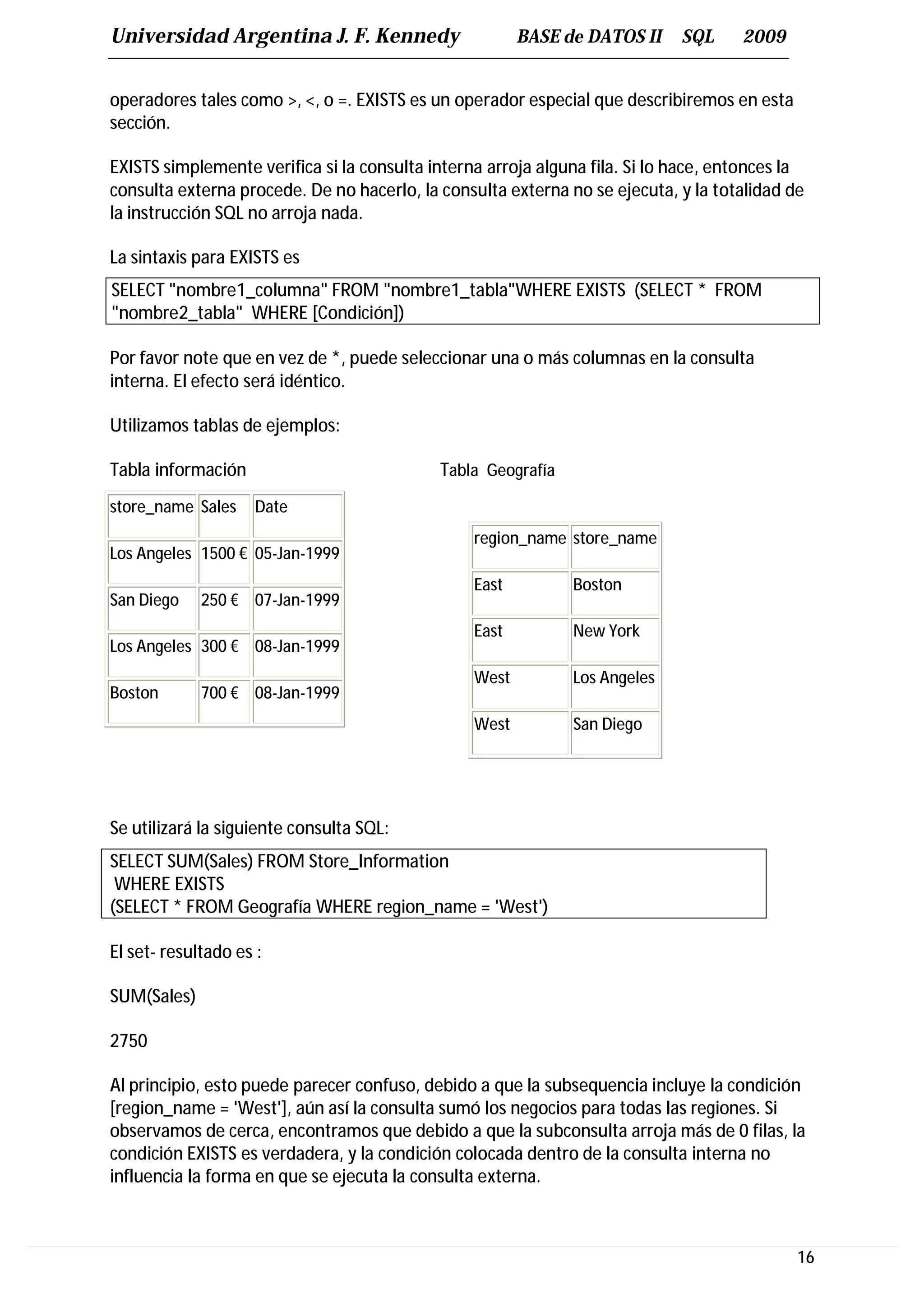 Universidad Argentina J. F. Kennedy                     BASE de DATOS II     SQL     2009


operadores tales como >, <, o =. EXISTS es un operador especial que describiremos en esta
sección.

EXISTS simplemente verifica si la consulta interna arroja alguna fila. Si lo hace, entonces la
consulta externa procede. De no hacerlo, la consulta externa no se ejecuta, y la totalidad de
la instrucción SQL no arroja nada.

La sintaxis para EXISTS es
SELECT "nombre1_columna" FROM "nombre1_tabla"WHERE EXISTS (SELECT * FROM
"nombre2_tabla" WHERE [Condición])

Por favor note que en vez de *, puede seleccionar una o más columnas en la consulta
interna. El efecto será idéntico.

Utilizamos tablas de ejemplos:

Tabla información                           Tabla Geografía
store_name Sales     Date
                                                 region_name store_name
Los Angeles 1500 € 05-Jan-1999
                                                 East         Boston
San Diego    250 € 07-Jan-1999
                                                 East         New York
Los Angeles 300 € 08-Jan-1999
                                                 West         Los Angeles
Boston       700 € 08-Jan-1999
                                                 West         San Diego




Se utilizará la siguiente consulta SQL:
SELECT SUM(Sales) FROM Store_Information
 WHERE EXISTS
(SELECT * FROM Geografía WHERE region_name = 'West')

El set- resultado es :

SUM(Sales)

2750

Al principio, esto puede parecer confuso, debido a que la subsequencia incluye la condición
[region_name = 'West'], aún así la consulta sumó los negocios para todas las regiones. Si
observamos de cerca, encontramos que debido a que la subconsulta arroja más de 0 filas, la
condición EXISTS es verdadera, y la condición colocada dentro de la consulta interna no
influencia la forma en que se ejecuta la consulta externa.



                                                                                             16
 