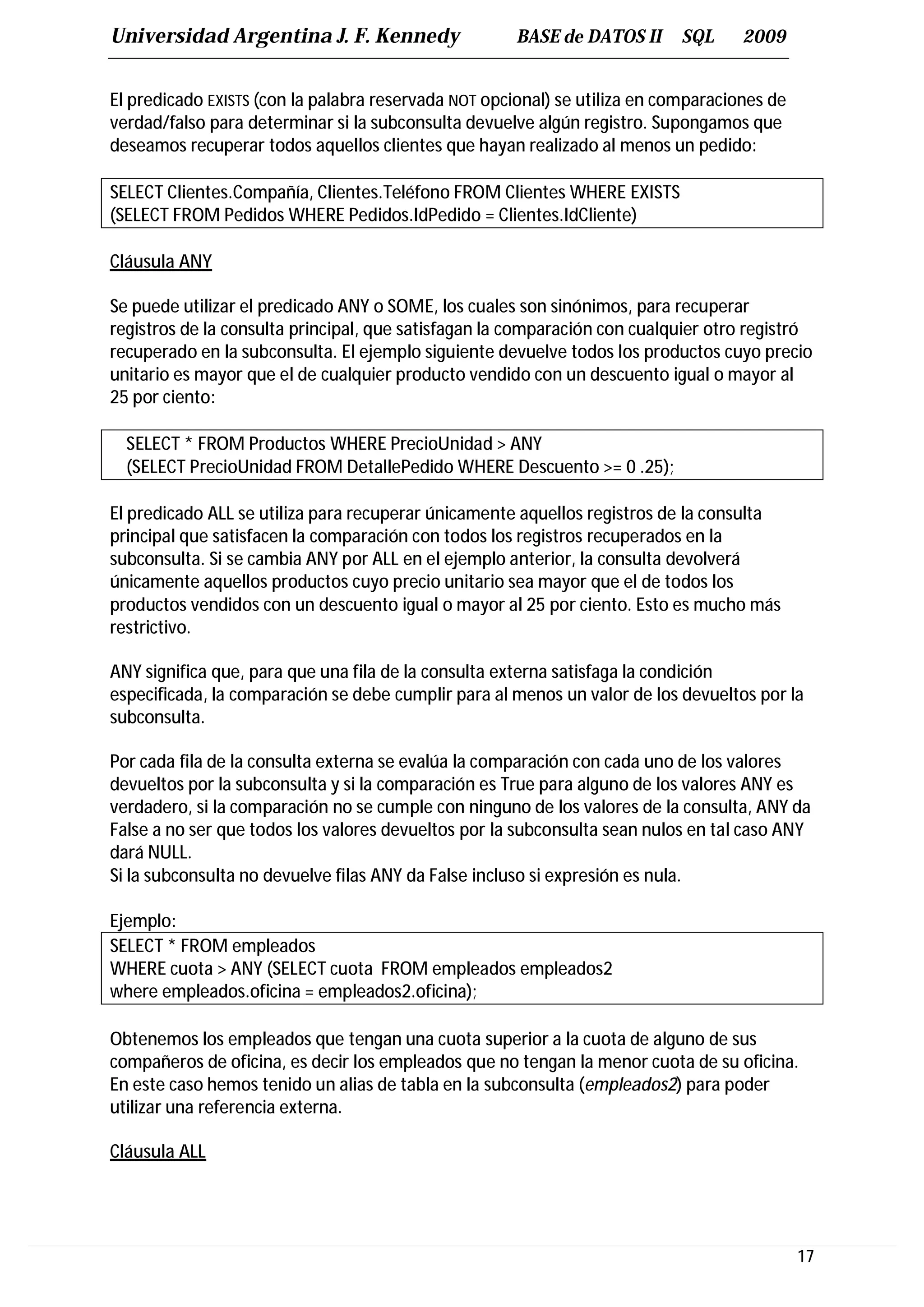 Universidad Argentina J. F. Kennedy                   BASE de DATOS II      SQL     2009


El predicado EXISTS (con la palabra reservada NOT opcional) se utiliza en comparaciones de
verdad/falso para determinar si la subconsulta devuelve algún registro. Supongamos que
deseamos recuperar todos aquellos clientes que hayan realizado al menos un pedido:

SELECT Clientes.Compañía, Clientes.Teléfono FROM Clientes WHERE EXISTS
(SELECT FROM Pedidos WHERE Pedidos.IdPedido = Clientes.IdCliente)

Cláusula ANY

Se puede utilizar el predicado ANY o SOME, los cuales son sinónimos, para recuperar
registros de la consulta principal, que satisfagan la comparación con cualquier otro registró
recuperado en la subconsulta. El ejemplo siguiente devuelve todos los productos cuyo precio
unitario es mayor que el de cualquier producto vendido con un descuento igual o mayor al
25 por ciento:

  SELECT * FROM Productos WHERE PrecioUnidad > ANY
  (SELECT PrecioUnidad FROM DetallePedido WHERE Descuento >= 0 .25);

El predicado ALL se utiliza para recuperar únicamente aquellos registros de la consulta
principal que satisfacen la comparación con todos los registros recuperados en la
subconsulta. Si se cambia ANY por ALL en el ejemplo anterior, la consulta devolverá
únicamente aquellos productos cuyo precio unitario sea mayor que el de todos los
productos vendidos con un descuento igual o mayor al 25 por ciento. Esto es mucho más
restrictivo.

ANY significa que, para que una fila de la consulta externa satisfaga la condición
especificada, la comparación se debe cumplir para al menos un valor de los devueltos por la
subconsulta.

Por cada fila de la consulta externa se evalúa la comparación con cada uno de los valores
devueltos por la subconsulta y si la comparación es True para alguno de los valores ANY es
verdadero, si la comparación no se cumple con ninguno de los valores de la consulta, ANY da
False a no ser que todos los valores devueltos por la subconsulta sean nulos en tal caso ANY
dará NULL.
Si la subconsulta no devuelve filas ANY da False incluso si expresión es nula.

Ejemplo:
SELECT * FROM empleados
WHERE cuota > ANY (SELECT cuota FROM empleados empleados2
where empleados.oficina = empleados2.oficina);

Obtenemos los empleados que tengan una cuota superior a la cuota de alguno de sus
compañeros de oficina, es decir los empleados que no tengan la menor cuota de su oficina.
En este caso hemos tenido un alias de tabla en la subconsulta (empleados2) para poder
utilizar una referencia externa.

Cláusula ALL




                                                                                             17
 