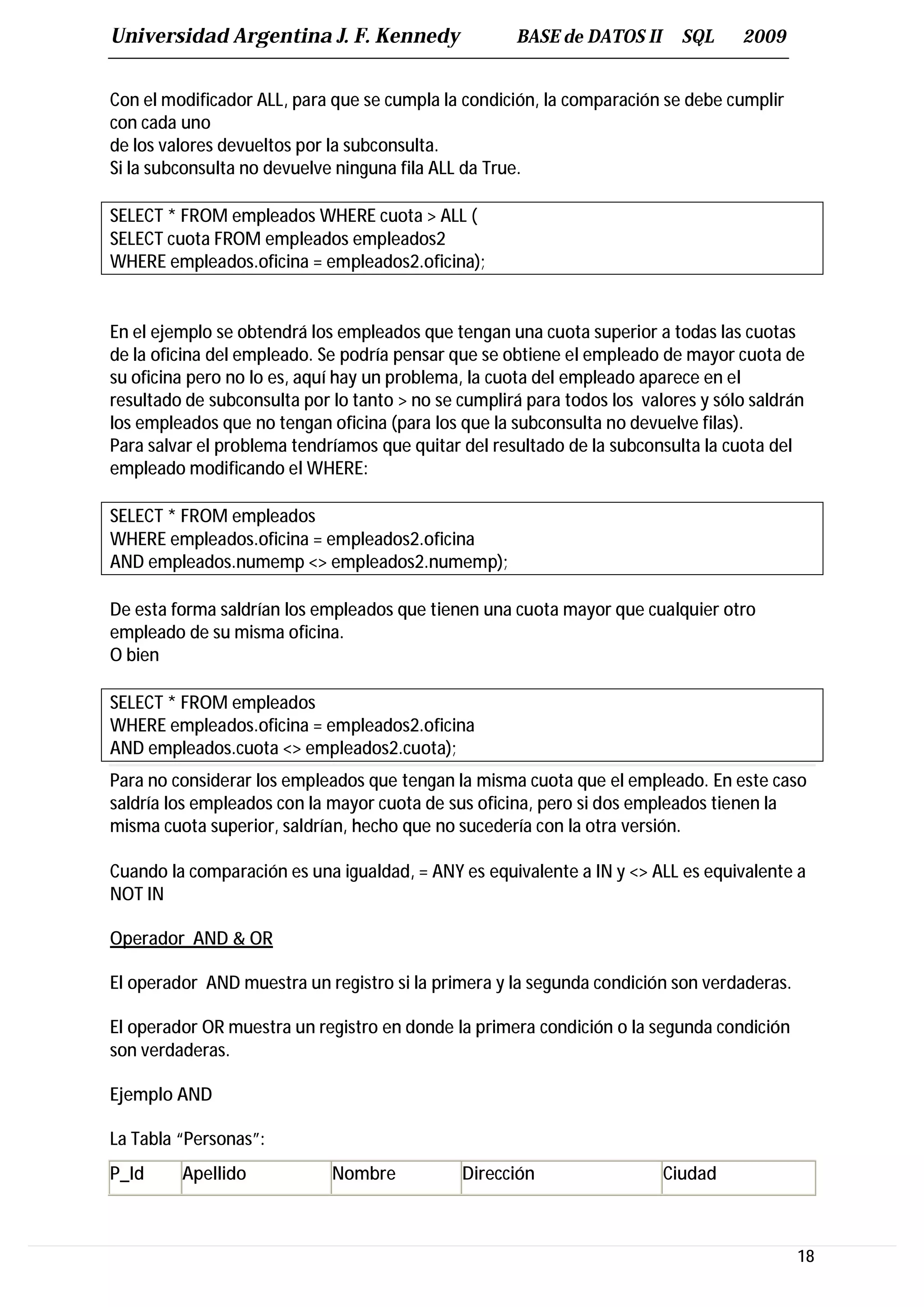 Universidad Argentina J. F. Kennedy                  BASE de DATOS II      SQL     2009


Con el modificador ALL, para que se cumpla la condición, la comparación se debe cumplir
con cada uno
de los valores devueltos por la subconsulta.
Si la subconsulta no devuelve ninguna fila ALL da True.

SELECT * FROM empleados WHERE cuota > ALL (
SELECT cuota FROM empleados empleados2
WHERE empleados.oficina = empleados2.oficina);


En el ejemplo se obtendrá los empleados que tengan una cuota superior a todas las cuotas
de la oficina del empleado. Se podría pensar que se obtiene el empleado de mayor cuota de
su oficina pero no lo es, aquí hay un problema, la cuota del empleado aparece en el
resultado de subconsulta por lo tanto > no se cumplirá para todos los valores y sólo saldrán
los empleados que no tengan oficina (para los que la subconsulta no devuelve filas).
Para salvar el problema tendríamos que quitar del resultado de la subconsulta la cuota del
empleado modificando el WHERE:

SELECT * FROM empleados
WHERE empleados.oficina = empleados2.oficina
AND empleados.numemp <> empleados2.numemp);

De esta forma saldrían los empleados que tienen una cuota mayor que cualquier otro
empleado de su misma oficina.
O bien

SELECT * FROM empleados
WHERE empleados.oficina = empleados2.oficina
AND empleados.cuota <> empleados2.cuota);
Para no considerar los empleados que tengan la misma cuota que el empleado. En este caso
saldría los empleados con la mayor cuota de sus oficina, pero si dos empleados tienen la
misma cuota superior, saldrían, hecho que no sucedería con la otra versión.

Cuando la comparación es una igualdad, = ANY es equivalente a IN y <> ALL es equivalente a
NOT IN

Operador AND & OR

El operador AND muestra un registro si la primera y la segunda condición son verdaderas.

El operador OR muestra un registro en donde la primera condición o la segunda condición
son verdaderas.

Ejemplo AND

La Tabla “Personas”:
P_Id     Apellido            Nombre           Dirección                  Ciudad



                                                                                           18
 