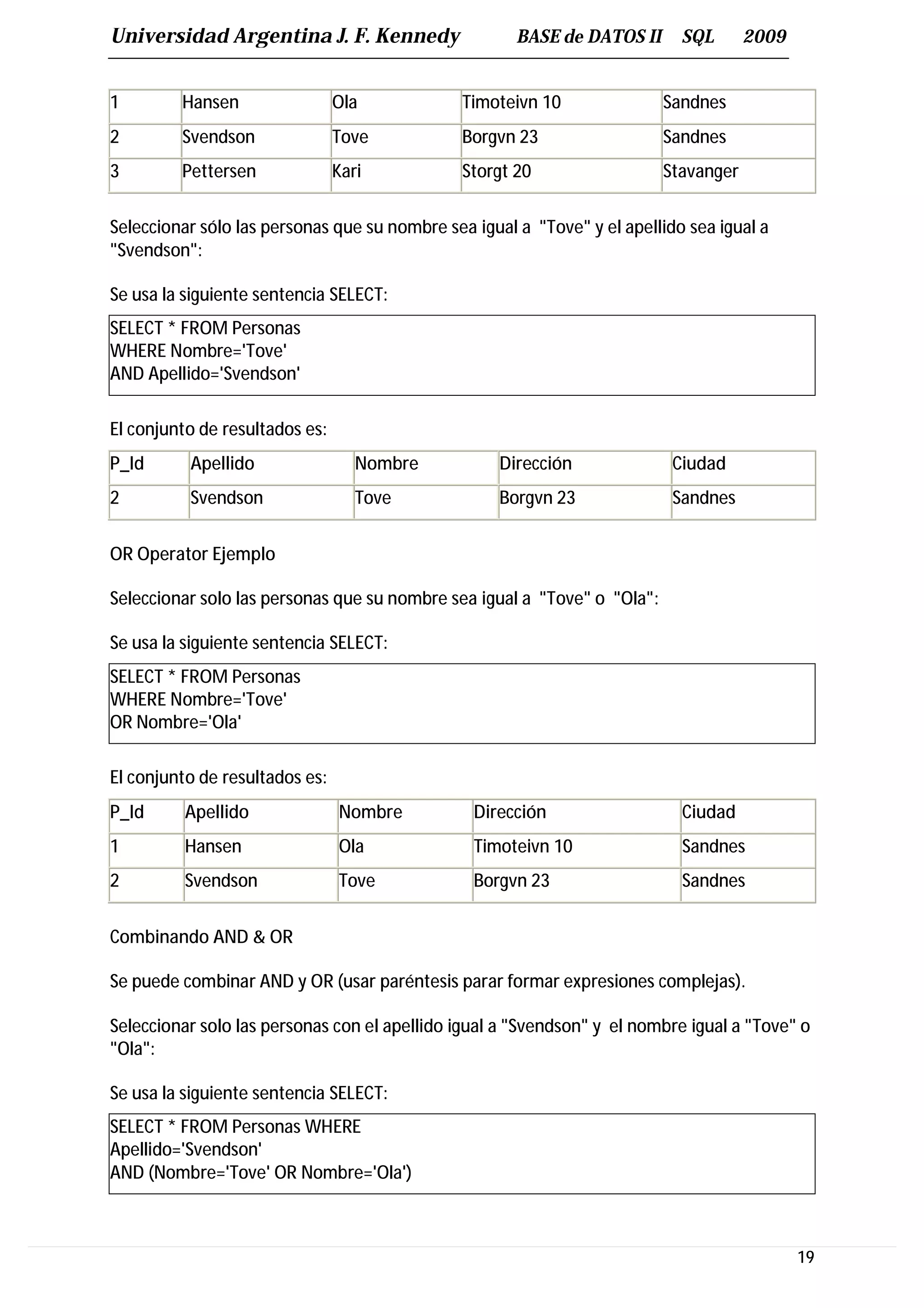 Universidad Argentina J. F. Kennedy                   BASE de DATOS II      SQL       2009


1        Hansen                 Ola            Timoteivn 10               Sandnes
2        Svendson               Tove           Borgvn 23                  Sandnes
3        Pettersen              Kari           Storgt 20                  Stavanger


Seleccionar sólo las personas que su nombre sea igual a "Tove" y el apellido sea igual a
"Svendson":

Se usa la siguiente sentencia SELECT:
SELECT * FROM Personas
WHERE Nombre='Tove'
AND Apellido='Svendson'

El conjunto de resultados es:
P_Id      Apellido                 Nombre           Dirección              Ciudad
2         Svendson                 Tove             Borgvn 23              Sandnes


OR Operator Ejemplo

Seleccionar solo las personas que su nombre sea igual a "Tove" o "Ola":

Se usa la siguiente sentencia SELECT:
SELECT * FROM Personas
WHERE Nombre='Tove'
OR Nombre='Ola'

El conjunto de resultados es:
P_Id      Apellido              Nombre          Dirección                   Ciudad
1         Hansen                Ola             Timoteivn 10                Sandnes
2         Svendson              Tove            Borgvn 23                   Sandnes


Combinando AND & OR

Se puede combinar AND y OR (usar paréntesis parar formar expresiones complejas).

Seleccionar solo las personas con el apellido igual a "Svendson" y el nombre igual a "Tove" o
"Ola":

Se usa la siguiente sentencia SELECT:
SELECT * FROM Personas WHERE
Apellido='Svendson'
AND (Nombre='Tove' OR Nombre='Ola')



                                                                                             19
 