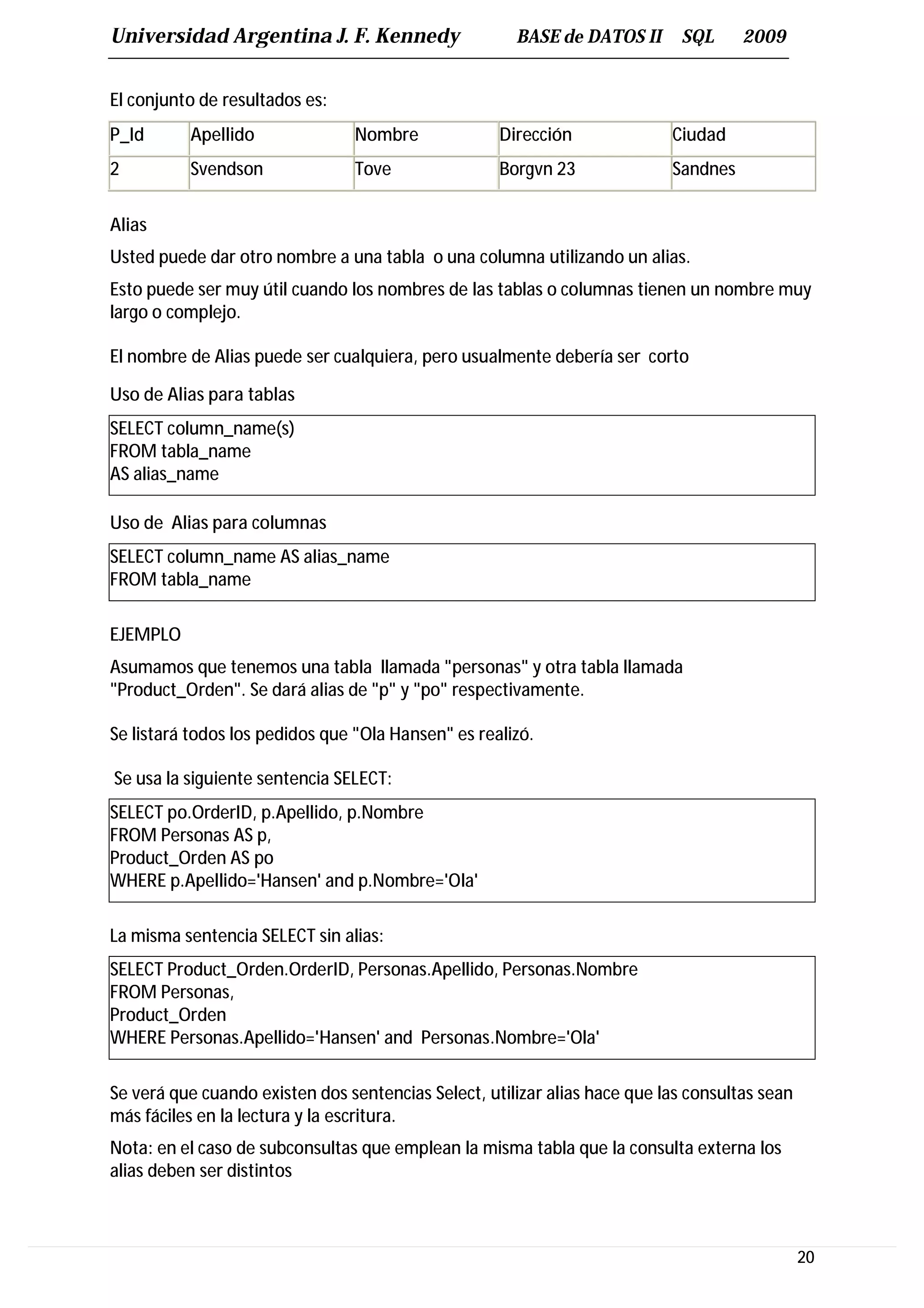 Universidad Argentina J. F. Kennedy                   BASE de DATOS II       SQL     2009


El conjunto de resultados es:
P_Id      Apellido              Nombre              Dirección              Ciudad
2         Svendson              Tove                Borgvn 23              Sandnes


Alias
Usted puede dar otro nombre a una tabla o una columna utilizando un alias.
Esto puede ser muy útil cuando los nombres de las tablas o columnas tienen un nombre muy
largo o complejo.

El nombre de Alias puede ser cualquiera, pero usualmente debería ser corto

Uso de Alias para tablas
SELECT column_name(s)
FROM tabla_name
AS alias_name

Uso de Alias para columnas
SELECT column_name AS alias_name
FROM tabla_name

EJEMPLO
Asumamos que tenemos una tabla llamada "personas" y otra tabla llamada
"Product_Orden". Se dará alias de "p" y "po" respectivamente.

Se listará todos los pedidos que "Ola Hansen" es realizó.

Se usa la siguiente sentencia SELECT:
SELECT po.OrderID, p.Apellido, p.Nombre
FROM Personas AS p,
Product_Orden AS po
WHERE p.Apellido='Hansen' and p.Nombre='Ola'

La misma sentencia SELECT sin alias:
SELECT Product_Orden.OrderID, Personas.Apellido, Personas.Nombre
FROM Personas,
Product_Orden
WHERE Personas.Apellido='Hansen' and Personas.Nombre='Ola'

Se verá que cuando existen dos sentencias Select, utilizar alias hace que las consultas sean
más fáciles en la lectura y la escritura.
Nota: en el caso de subconsultas que emplean la misma tabla que la consulta externa los
alias deben ser distintos



                                                                                               20
 