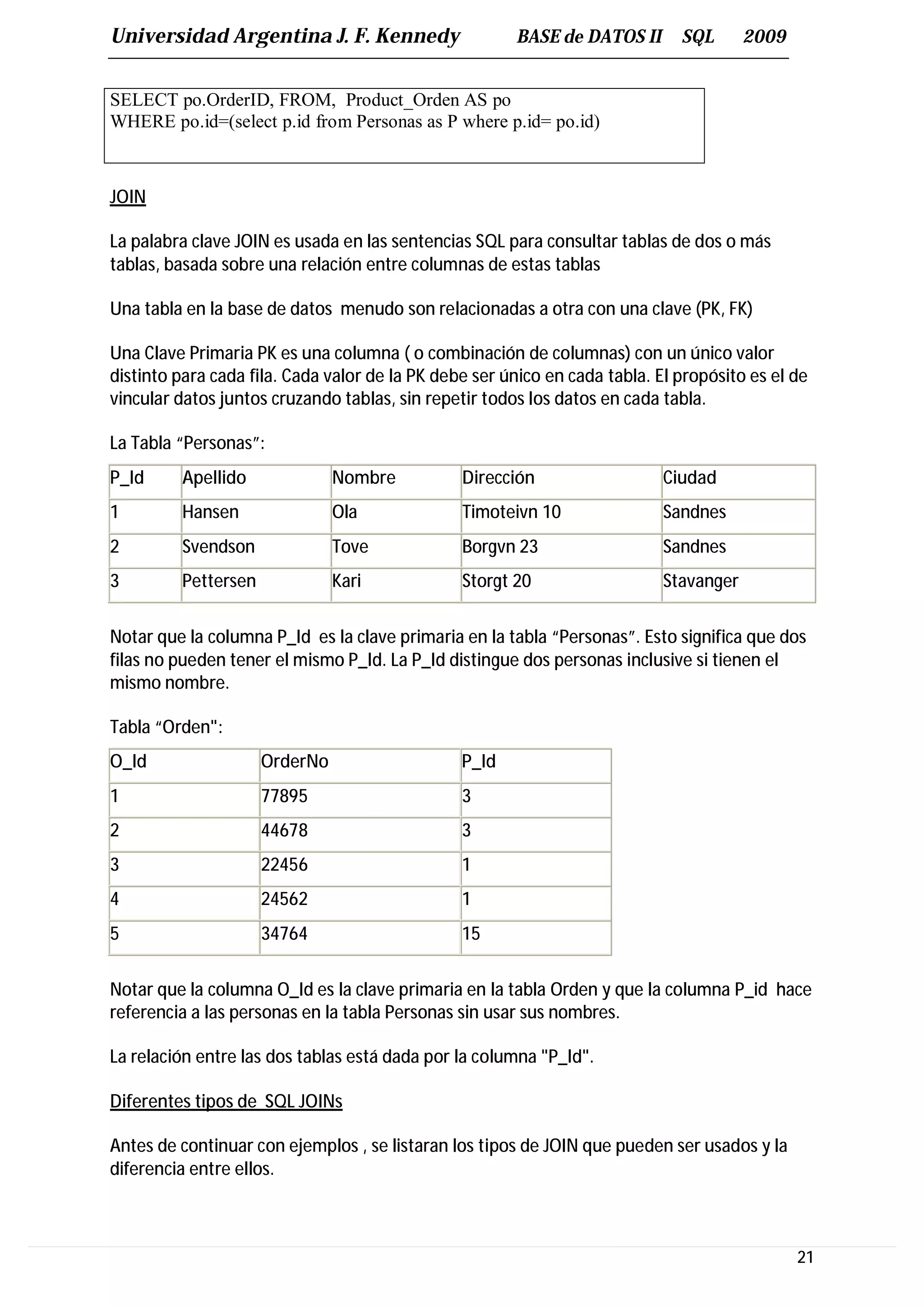 Universidad Argentina J. F. Kennedy                    BASE de DATOS II       SQL       2009


SELECT po.OrderID, FROM, Product_Orden AS po
WHERE po.id=(select p.id from Personas as P where p.id= po.id)



JOIN

La palabra clave JOIN es usada en las sentencias SQL para consultar tablas de dos o más
tablas, basada sobre una relación entre columnas de estas tablas

Una tabla en la base de datos menudo son relacionadas a otra con una clave (PK, FK)

Una Clave Primaria PK es una columna ( o combinación de columnas) con un único valor
distinto para cada fila. Cada valor de la PK debe ser único en cada tabla. El propósito es el de
vincular datos juntos cruzando tablas, sin repetir todos los datos en cada tabla.

La Tabla “Personas”:
P_Id     Apellido              Nombre           Dirección                   Ciudad
1        Hansen                Ola              Timoteivn 10                Sandnes
2        Svendson              Tove             Borgvn 23                   Sandnes
3        Pettersen             Kari             Storgt 20                   Stavanger


Notar que la columna P_Id es la clave primaria en la tabla “Personas”. Esto significa que dos
filas no pueden tener el mismo P_Id. La P_Id distingue dos personas inclusive si tienen el
mismo nombre.

Tabla “Orden":
O_Id                 OrderNo                    P_Id
1                    77895                      3
2                    44678                      3
3                    22456                      1
4                    24562                      1
5                    34764                      15


Notar que la columna O_Id es la clave primaria en la tabla Orden y que la columna P_id hace
referencia a las personas en la tabla Personas sin usar sus nombres.

La relación entre las dos tablas está dada por la columna "P_Id".

Diferentes tipos de SQL JOINs

Antes de continuar con ejemplos , se listaran los tipos de JOIN que pueden ser usados y la
diferencia entre ellos.



                                                                                               21
 