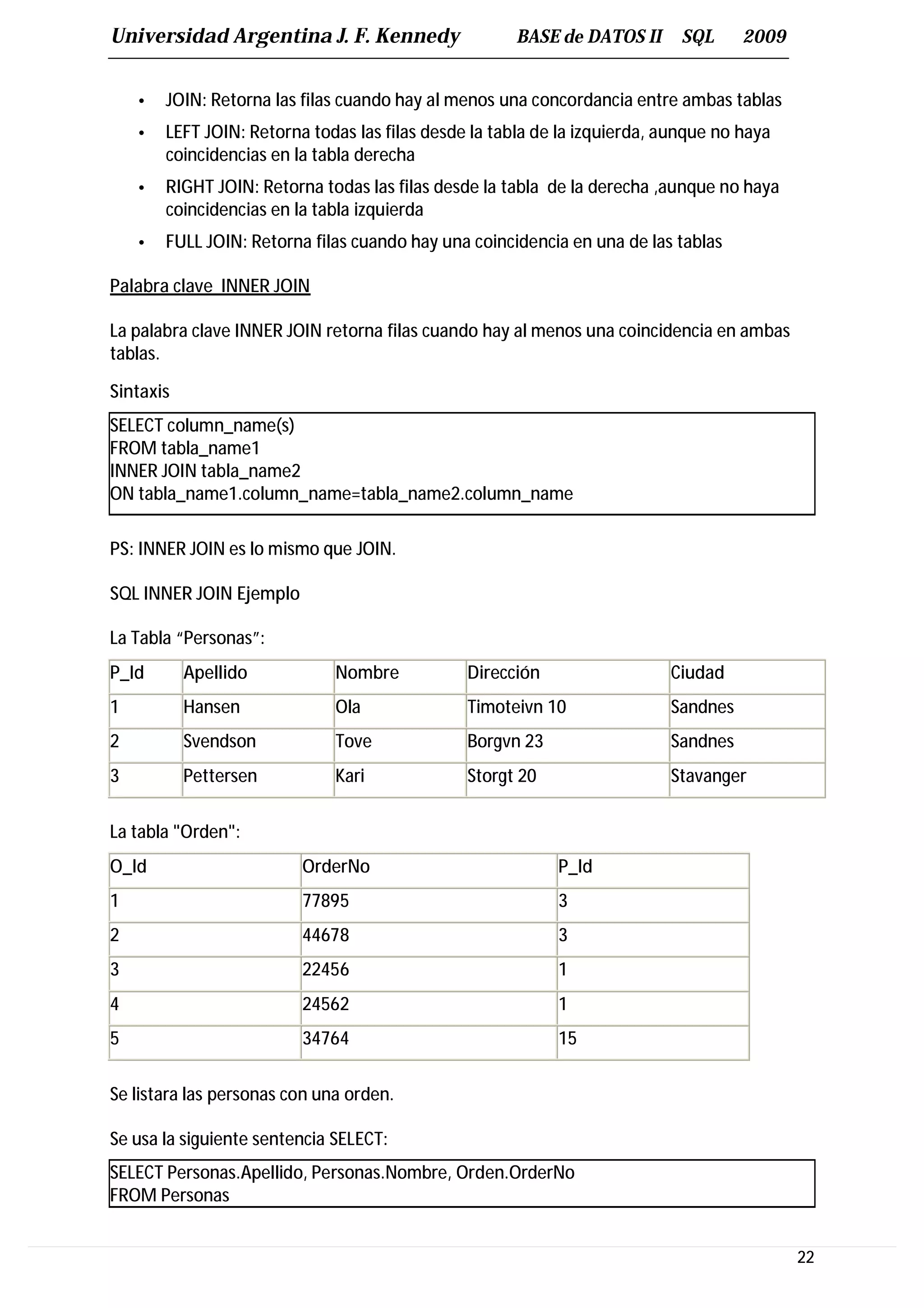 Universidad Argentina J. F. Kennedy                   BASE de DATOS II       SQL     2009


    •   JOIN: Retorna las filas cuando hay al menos una concordancia entre ambas tablas
    •   LEFT JOIN: Retorna todas las filas desde la tabla de la izquierda, aunque no haya
        coincidencias en la tabla derecha
    •   RIGHT JOIN: Retorna todas las filas desde la tabla de la derecha ,aunque no haya
        coincidencias en la tabla izquierda
    •   FULL JOIN: Retorna filas cuando hay una coincidencia en una de las tablas

Palabra clave INNER JOIN

La palabra clave INNER JOIN retorna filas cuando hay al menos una coincidencia en ambas
tablas.

Sintaxis
SELECT column_name(s)
FROM tabla_name1
INNER JOIN tabla_name2
ON tabla_name1.column_name=tabla_name2.column_name

PS: INNER JOIN es lo mismo que JOIN.

SQL INNER JOIN Ejemplo

La Tabla “Personas”:
P_Id       Apellido           Nombre            Dirección                  Ciudad
1          Hansen             Ola               Timoteivn 10               Sandnes
2          Svendson           Tove              Borgvn 23                  Sandnes
3          Pettersen          Kari              Storgt 20                  Stavanger

La tabla "Orden":
O_Id                      OrderNo                           P_Id
1                         77895                             3
2                         44678                             3
3                         22456                             1
4                         24562                             1
5                         34764                             15


Se listara las personas con una orden.

Se usa la siguiente sentencia SELECT:
SELECT Personas.Apellido, Personas.Nombre, Orden.OrderNo
FROM Personas


                                                                                            22
 