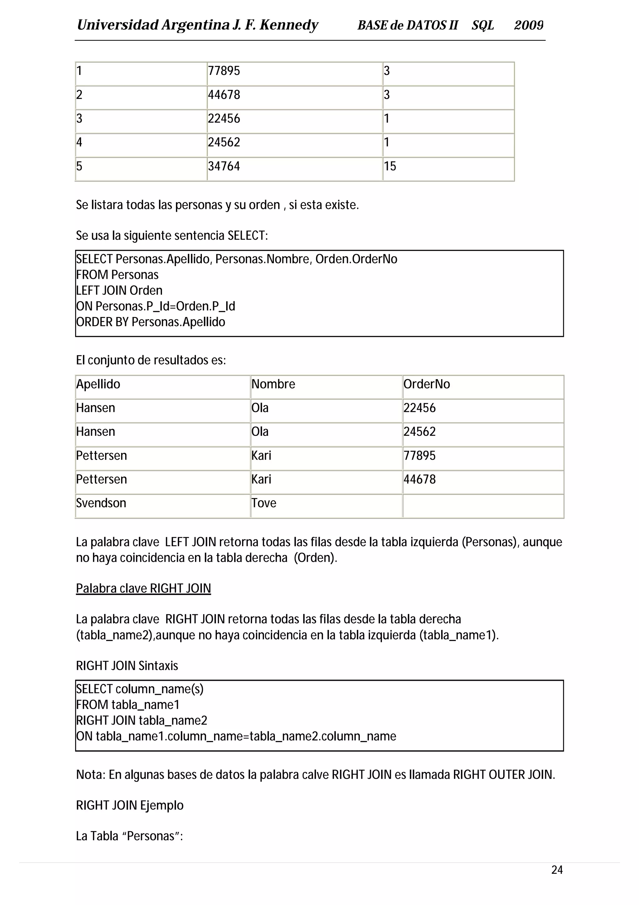 Universidad Argentina J. F. Kennedy                      BASE de DATOS II   SQL     2009


1                         77895                              3
2                         44678                              3
3                         22456                              1
4                         24562                              1
5                         34764                              15


Se listara todas las personas y su orden , si esta existe.

Se usa la siguiente sentencia SELECT:
SELECT Personas.Apellido, Personas.Nombre, Orden.OrderNo
FROM Personas
LEFT JOIN Orden
ON Personas.P_Id=Orden.P_Id
ORDER BY Personas.Apellido

El conjunto de resultados es:
Apellido                           Nombre                         OrderNo
Hansen                             Ola                            22456
Hansen                             Ola                            24562
Pettersen                          Kari                           77895
Pettersen                          Kari                           44678
Svendson                           Tove


La palabra clave LEFT JOIN retorna todas las filas desde la tabla izquierda (Personas), aunque
no haya coincidencia en la tabla derecha (Orden).

Palabra clave RIGHT JOIN

La palabra clave RIGHT JOIN retorna todas las filas desde la tabla derecha
(tabla_name2),aunque no haya coincidencia en la tabla izquierda (tabla_name1).

RIGHT JOIN Sintaxis
SELECT column_name(s)
FROM tabla_name1
RIGHT JOIN tabla_name2
ON tabla_name1.column_name=tabla_name2.column_name

Nota: En algunas bases de datos la palabra calve RIGHT JOIN es llamada RIGHT OUTER JOIN.

RIGHT JOIN Ejemplo

La Tabla “Personas”:

                                                                                           24
 