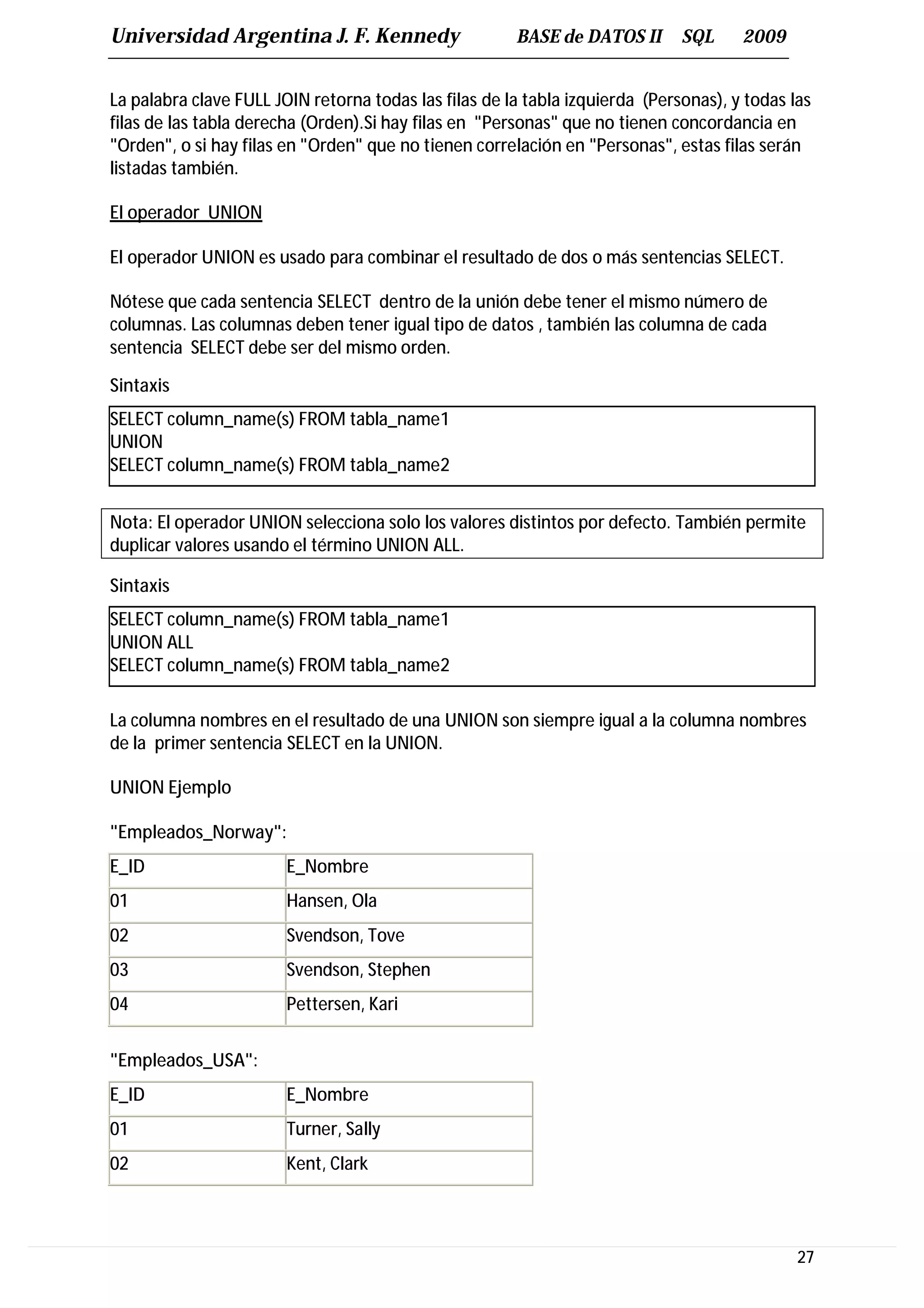 Universidad Argentina J. F. Kennedy                    BASE de DATOS II       SQL     2009


La palabra clave FULL JOIN retorna todas las filas de la tabla izquierda (Personas), y todas las
filas de las tabla derecha (Orden).Si hay filas en "Personas" que no tienen concordancia en
"Orden", o si hay filas en "Orden" que no tienen correlación en "Personas", estas filas serán
listadas también.

El operador UNION

El operador UNION es usado para combinar el resultado de dos o más sentencias SELECT.

Nótese que cada sentencia SELECT dentro de la unión debe tener el mismo número de
columnas. Las columnas deben tener igual tipo de datos , también las columna de cada
sentencia SELECT debe ser del mismo orden.

Sintaxis
SELECT column_name(s) FROM tabla_name1
UNION
SELECT column_name(s) FROM tabla_name2


Nota: El operador UNION selecciona solo los valores distintos por defecto. También permite
duplicar valores usando el término UNION ALL.

Sintaxis
SELECT column_name(s) FROM tabla_name1
UNION ALL
SELECT column_name(s) FROM tabla_name2

La columna nombres en el resultado de una UNION son siempre igual a la columna nombres
de la primer sentencia SELECT en la UNION.

UNION Ejemplo

"Empleados_Norway":
E_ID                    E_Nombre
01                      Hansen, Ola
02                      Svendson, Tove
03                      Svendson, Stephen
04                      Pettersen, Kari


"Empleados_USA":
E_ID                    E_Nombre
01                      Turner, Sally
02                      Kent, Clark




                                                                                              27
 