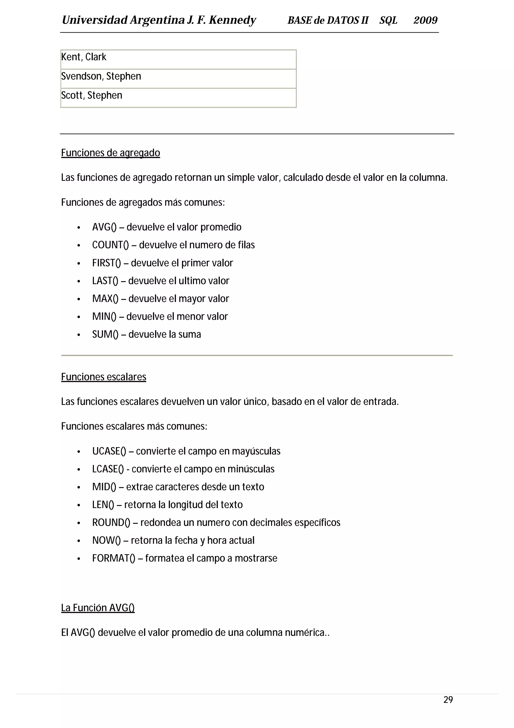 Universidad Argentina J. F. Kennedy                  BASE de DATOS II      SQL     2009


Kent, Clark
Svendson, Stephen
Scott, Stephen




Funciones de agregado

Las funciones de agregado retornan un simple valor, calculado desde el valor en la columna.

Funciones de agregados más comunes:

   •   AVG() – devuelve el valor promedio
   •   COUNT() – devuelve el numero de filas
   •   FIRST() – devuelve el primer valor
   •   LAST() – devuelve el ultimo valor
   •   MAX() – devuelve el mayor valor
   •   MIN() – devuelve el menor valor
   •   SUM() – devuelve la suma



Funciones escalares

Las funciones escalares devuelven un valor único, basado en el valor de entrada.

Funciones escalares más comunes:

   •   UCASE() – convierte el campo en mayúsculas
   •   LCASE() - convierte el campo en minúsculas
   •   MID() – extrae caracteres desde un texto
   •   LEN() – retorna la longitud del texto
   •   ROUND() – redondea un numero con decimales específicos
   •   NOW() – retorna la fecha y hora actual
   •   FORMAT() – formatea el campo a mostrarse



La Función AVG()

El AVG() devuelve el valor promedio de una columna numérica..




                                                                                          29
 