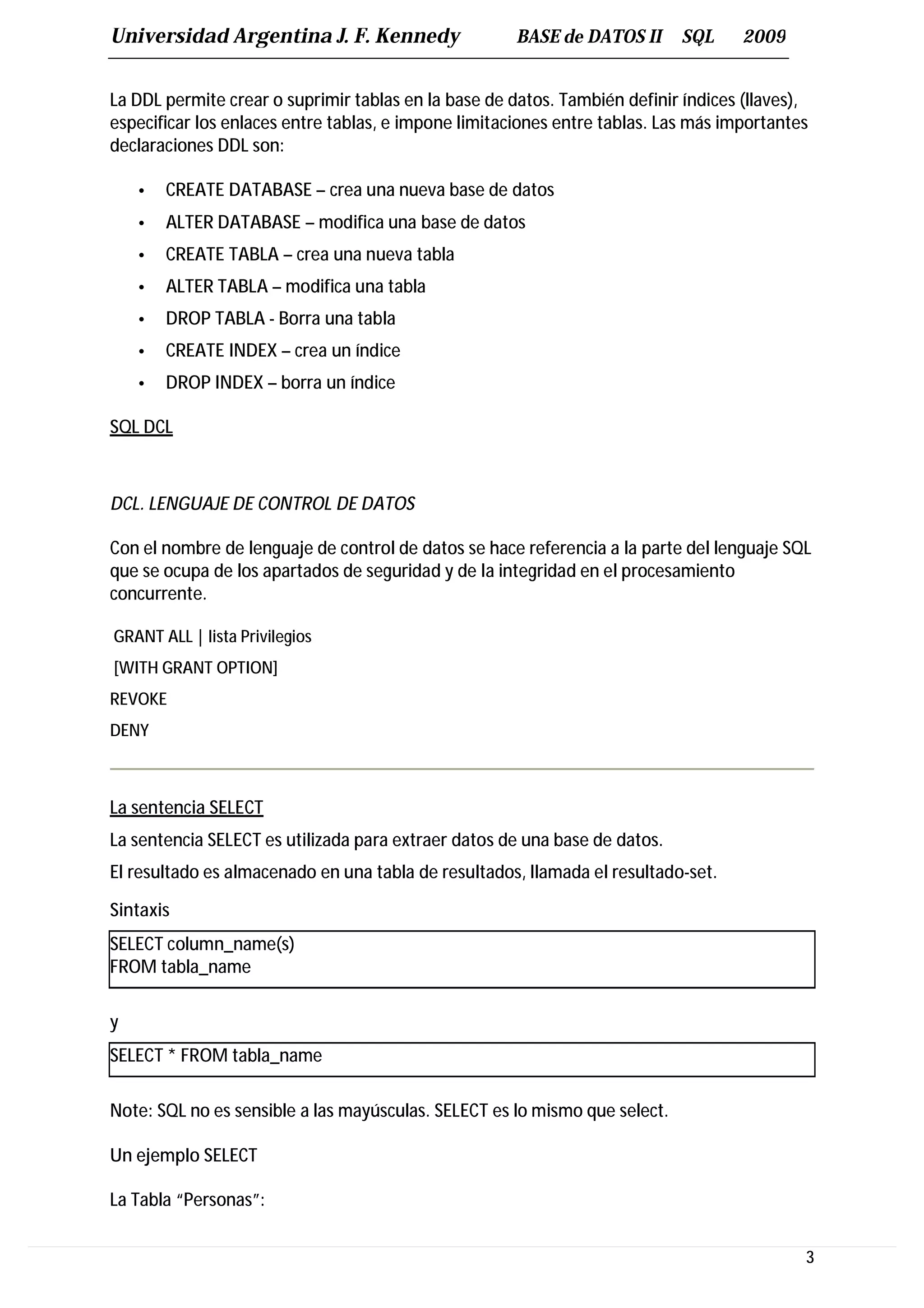 Universidad Argentina J. F. Kennedy                   BASE de DATOS II      SQL     2009


La DDL permite crear o suprimir tablas en la base de datos. También definir índices (llaves),
especificar los enlaces entre tablas, e impone limitaciones entre tablas. Las más importantes
declaraciones DDL son:

    •   CREATE DATABASE – crea una nueva base de datos
    •   ALTER DATABASE – modifica una base de datos
    •   CREATE TABLA – crea una nueva tabla
    •   ALTER TABLA – modifica una tabla
    •   DROP TABLA - Borra una tabla
    •   CREATE INDEX – crea un índice
    •   DROP INDEX – borra un índice

SQL DCL



DCL. LENGUAJE DE CONTROL DE DATOS

Con el nombre de lenguaje de control de datos se hace referencia a la parte del lenguaje SQL
que se ocupa de los apartados de seguridad y de la integridad en el procesamiento
concurrente.

GRANT ALL | lista Privilegios
[WITH GRANT OPTION]
REVOKE
DENY



La sentencia SELECT
La sentencia SELECT es utilizada para extraer datos de una base de datos.
El resultado es almacenado en una tabla de resultados, llamada el resultado-set.

Sintaxis
SELECT column_name(s)
FROM tabla_name

y
SELECT * FROM tabla_name

Note: SQL no es sensible a las mayúsculas. SELECT es lo mismo que select.

Un ejemplo SELECT

La Tabla “Personas”:


                                                                                            3
 