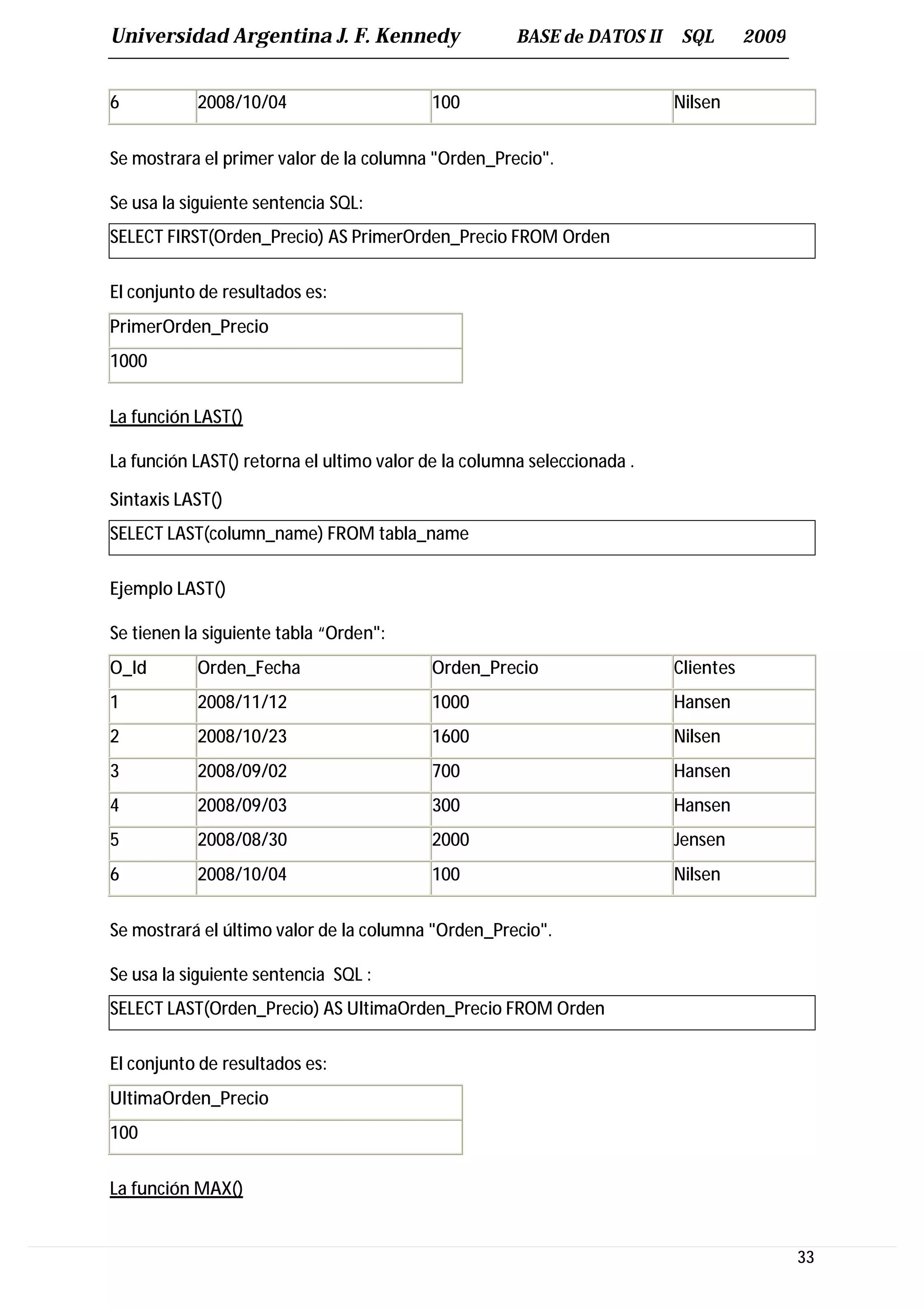 Universidad Argentina J. F. Kennedy                   BASE de DATOS II    SQL       2009


6          2008/10/04                     100                            Nilsen


Se mostrara el primer valor de la columna "Orden_Precio".

Se usa la siguiente sentencia SQL:
SELECT FIRST(Orden_Precio) AS PrimerOrden_Precio FROM Orden

El conjunto de resultados es:
PrimerOrden_Precio
1000


La función LAST()

La función LAST() retorna el ultimo valor de la columna seleccionada .

Sintaxis LAST()
SELECT LAST(column_name) FROM tabla_name

Ejemplo LAST()

Se tienen la siguiente tabla “Orden":
O_Id       Orden_Fecha                    Orden_Precio                   Clientes
1          2008/11/12                     1000                           Hansen
2          2008/10/23                     1600                           Nilsen
3          2008/09/02                     700                            Hansen
4          2008/09/03                     300                            Hansen
5          2008/08/30                     2000                           Jensen
6          2008/10/04                     100                            Nilsen


Se mostrará el último valor de la columna "Orden_Precio".

Se usa la siguiente sentencia SQL :
SELECT LAST(Orden_Precio) AS UltimaOrden_Precio FROM Orden

El conjunto de resultados es:
UltimaOrden_Precio
100


La función MAX()


                                                                                           33
 