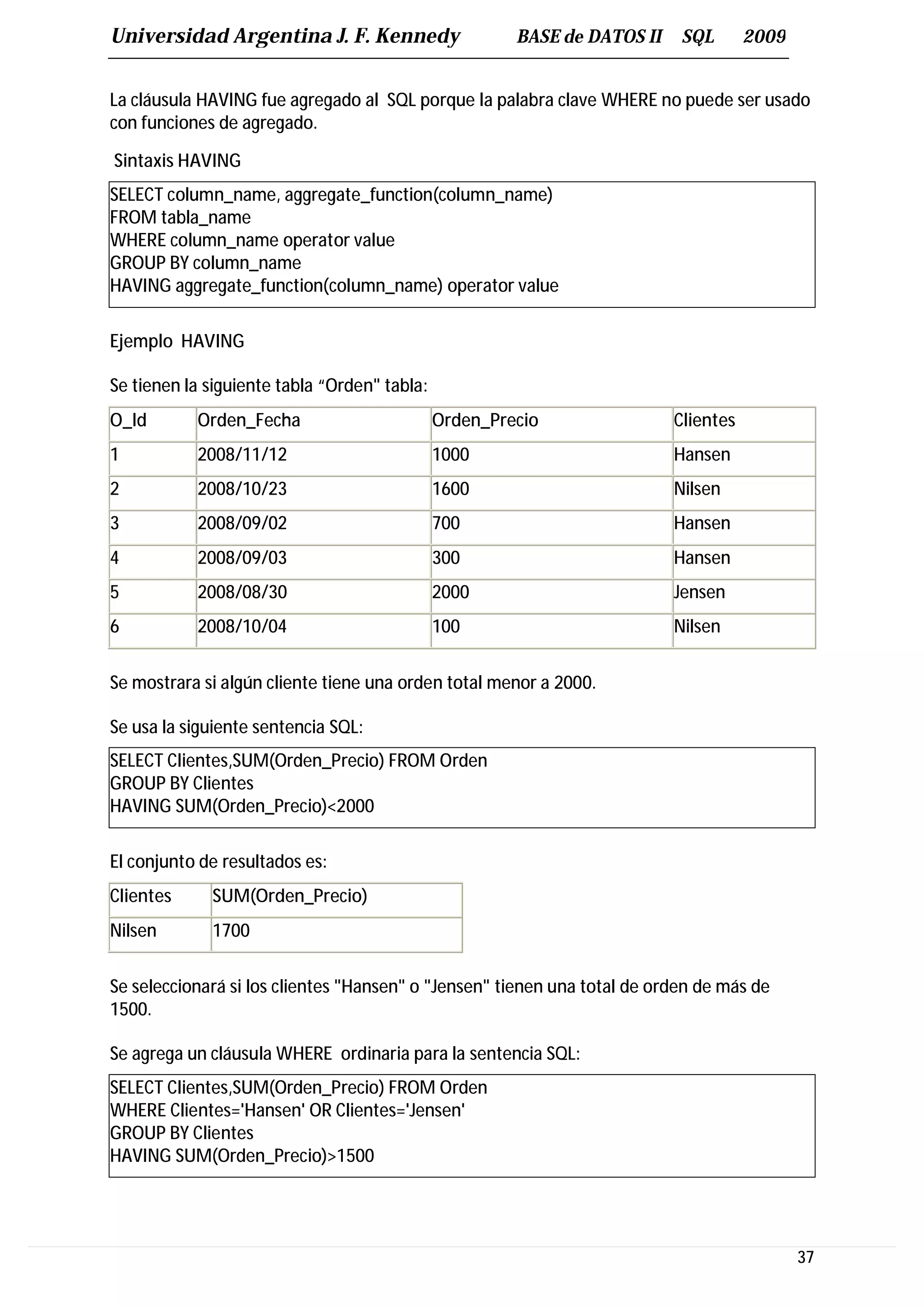 Universidad Argentina J. F. Kennedy                    BASE de DATOS II    SQL       2009


La cláusula HAVING fue agregado al SQL porque la palabra clave WHERE no puede ser usado
con funciones de agregado.

Sintaxis HAVING
SELECT column_name, aggregate_function(column_name)
FROM tabla_name
WHERE column_name operator value
GROUP BY column_name
HAVING aggregate_function(column_name) operator value

Ejemplo HAVING

Se tienen la siguiente tabla “Orden" tabla:
O_Id       Orden_Fecha                        Orden_Precio                Clientes
1          2008/11/12                         1000                        Hansen
2          2008/10/23                         1600                        Nilsen
3          2008/09/02                         700                         Hansen
4          2008/09/03                         300                         Hansen
5          2008/08/30                         2000                        Jensen
6          2008/10/04                         100                         Nilsen


Se mostrara si algún cliente tiene una orden total menor a 2000.

Se usa la siguiente sentencia SQL:
SELECT Clientes,SUM(Orden_Precio) FROM Orden
GROUP BY Clientes
HAVING SUM(Orden_Precio)<2000

El conjunto de resultados es:
Clientes     SUM(Orden_Precio)
Nilsen       1700


Se seleccionará si los clientes "Hansen" o "Jensen" tienen una total de orden de más de
1500.

Se agrega un cláusula WHERE ordinaria para la sentencia SQL:
SELECT Clientes,SUM(Orden_Precio) FROM Orden
WHERE Clientes='Hansen' OR Clientes='Jensen'
GROUP BY Clientes
HAVING SUM(Orden_Precio)>1500




                                                                                            37
 