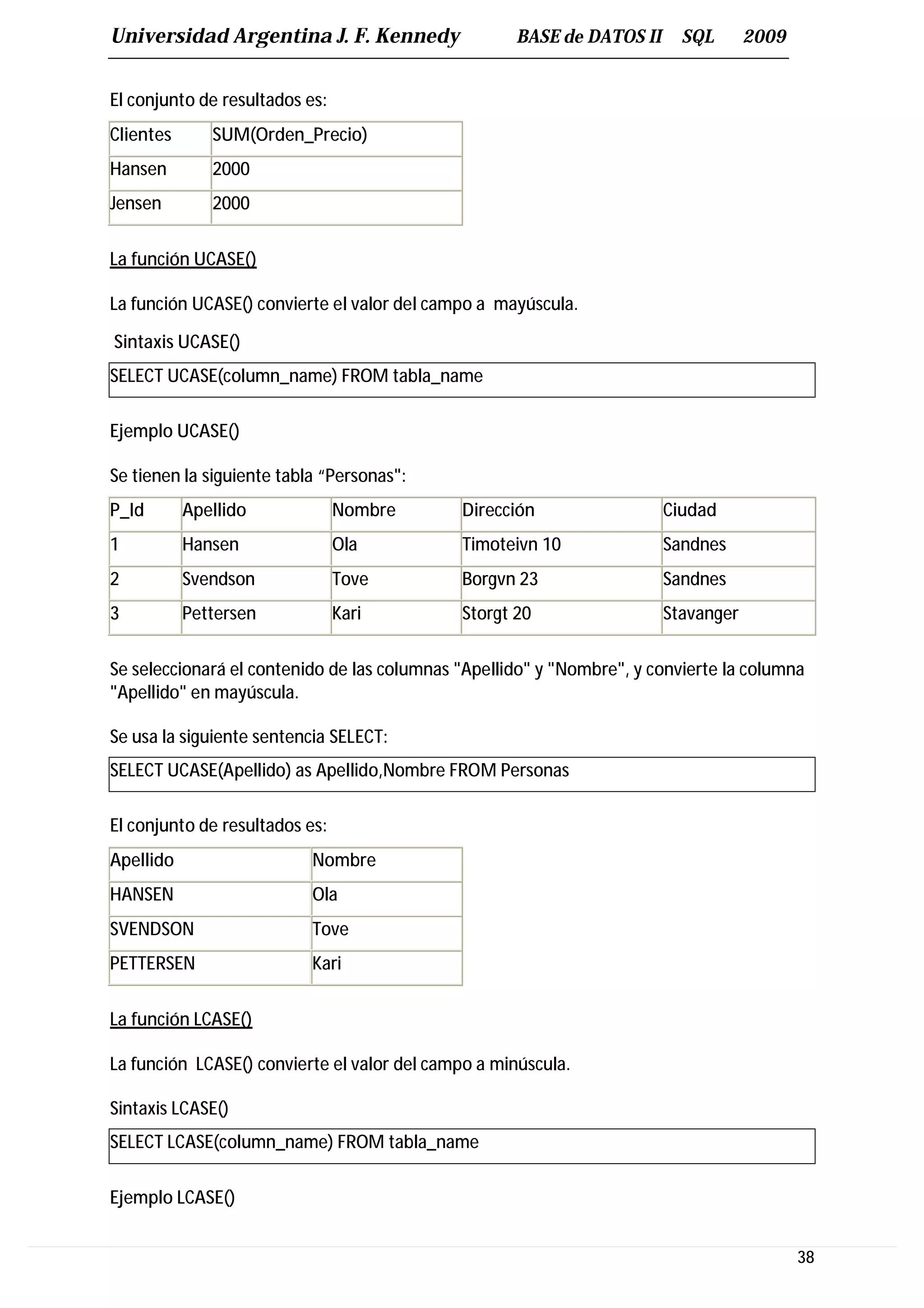 Universidad Argentina J. F. Kennedy                 BASE de DATOS II      SQL      2009


El conjunto de resultados es:
Clientes      SUM(Orden_Precio)
Hansen        2000
Jensen        2000


La función UCASE()

La función UCASE() convierte el valor del campo a mayúscula.

Sintaxis UCASE()
SELECT UCASE(column_name) FROM tabla_name

Ejemplo UCASE()

Se tienen la siguiente tabla “Personas":
P_Id       Apellido             Nombre       Dirección                 Ciudad
1          Hansen               Ola          Timoteivn 10              Sandnes
2          Svendson             Tove         Borgvn 23                 Sandnes
3          Pettersen            Kari         Storgt 20                 Stavanger


Se seleccionará el contenido de las columnas "Apellido" y "Nombre", y convierte la columna
"Apellido" en mayúscula.

Se usa la siguiente sentencia SELECT:
SELECT UCASE(Apellido) as Apellido,Nombre FROM Personas

El conjunto de resultados es:
Apellido                   Nombre
HANSEN                     Ola
SVENDSON                   Tove
PETTERSEN                  Kari


La función LCASE()

La función LCASE() convierte el valor del campo a minúscula.

Sintaxis LCASE()
SELECT LCASE(column_name) FROM tabla_name

Ejemplo LCASE()


                                                                                          38
 