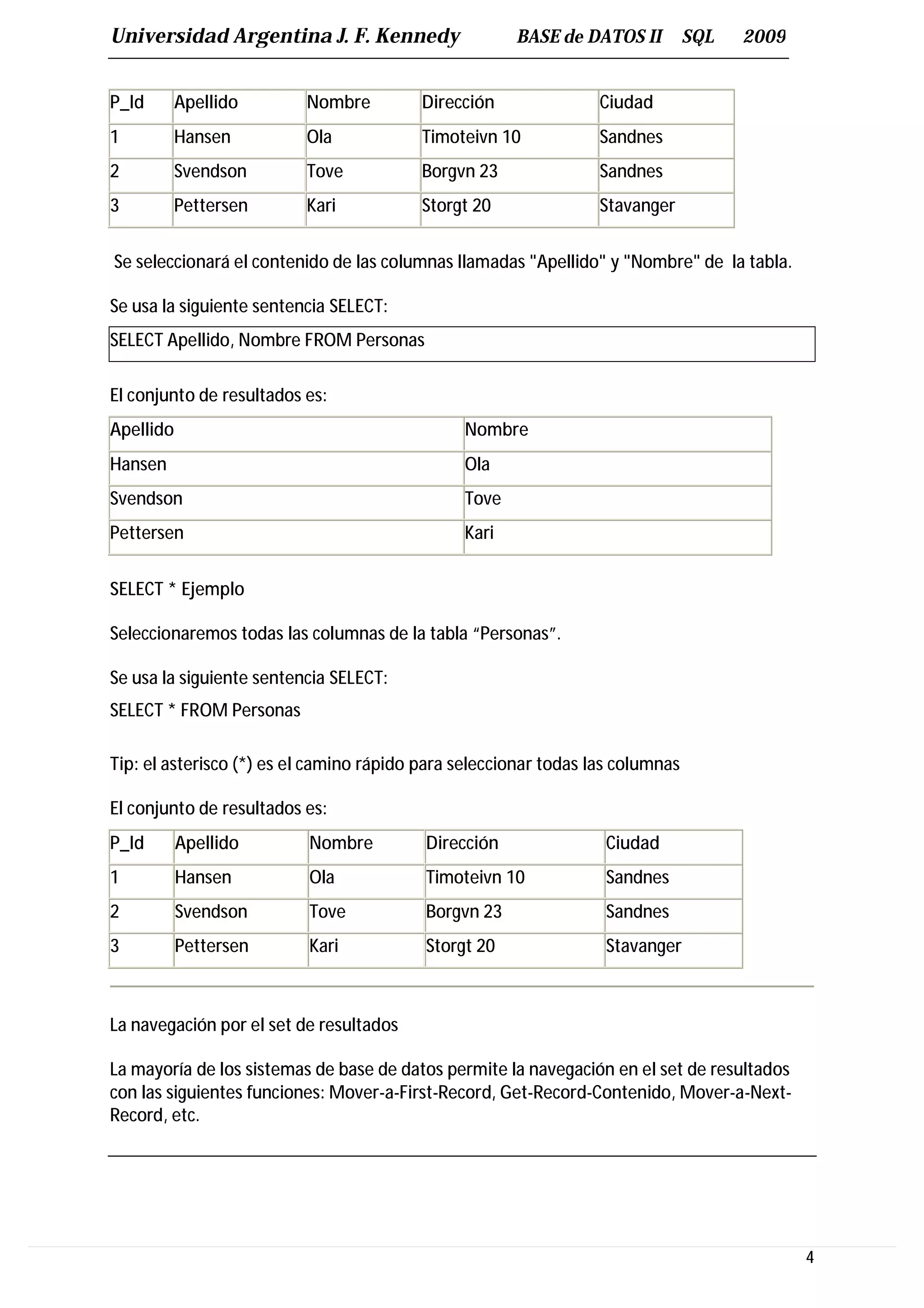 Universidad Argentina J. F. Kennedy                   BASE de DATOS II          SQL   2009


P_Id       Apellido       Nombre          Dirección               Ciudad
1          Hansen         Ola             Timoteivn 10            Sandnes
2          Svendson       Tove            Borgvn 23               Sandnes
3          Pettersen      Kari            Storgt 20               Stavanger


Se seleccionará el contenido de las columnas llamadas "Apellido" y "Nombre" de la tabla.

Se usa la siguiente sentencia SELECT:
SELECT Apellido, Nombre FROM Personas

El conjunto de resultados es:
Apellido                                       Nombre
Hansen                                         Ola
Svendson                                       Tove
Pettersen                                      Kari


SELECT * Ejemplo

Seleccionaremos todas las columnas de la tabla “Personas”.

Se usa la siguiente sentencia SELECT:
SELECT * FROM Personas

Tip: el asterisco (*) es el camino rápido para seleccionar todas las columnas

El conjunto de resultados es:
P_Id       Apellido       Nombre          Dirección                Ciudad
1          Hansen         Ola             Timoteivn 10             Sandnes
2          Svendson       Tove            Borgvn 23                Sandnes
3          Pettersen      Kari            Storgt 20                Stavanger



La navegación por el set de resultados

La mayoría de los sistemas de base de datos permite la navegación en el set de resultados
con las siguientes funciones: Mover-a-First-Record, Get-Record-Contenido, Mover-a-Next-
Record, etc.




                                                                                             4
 