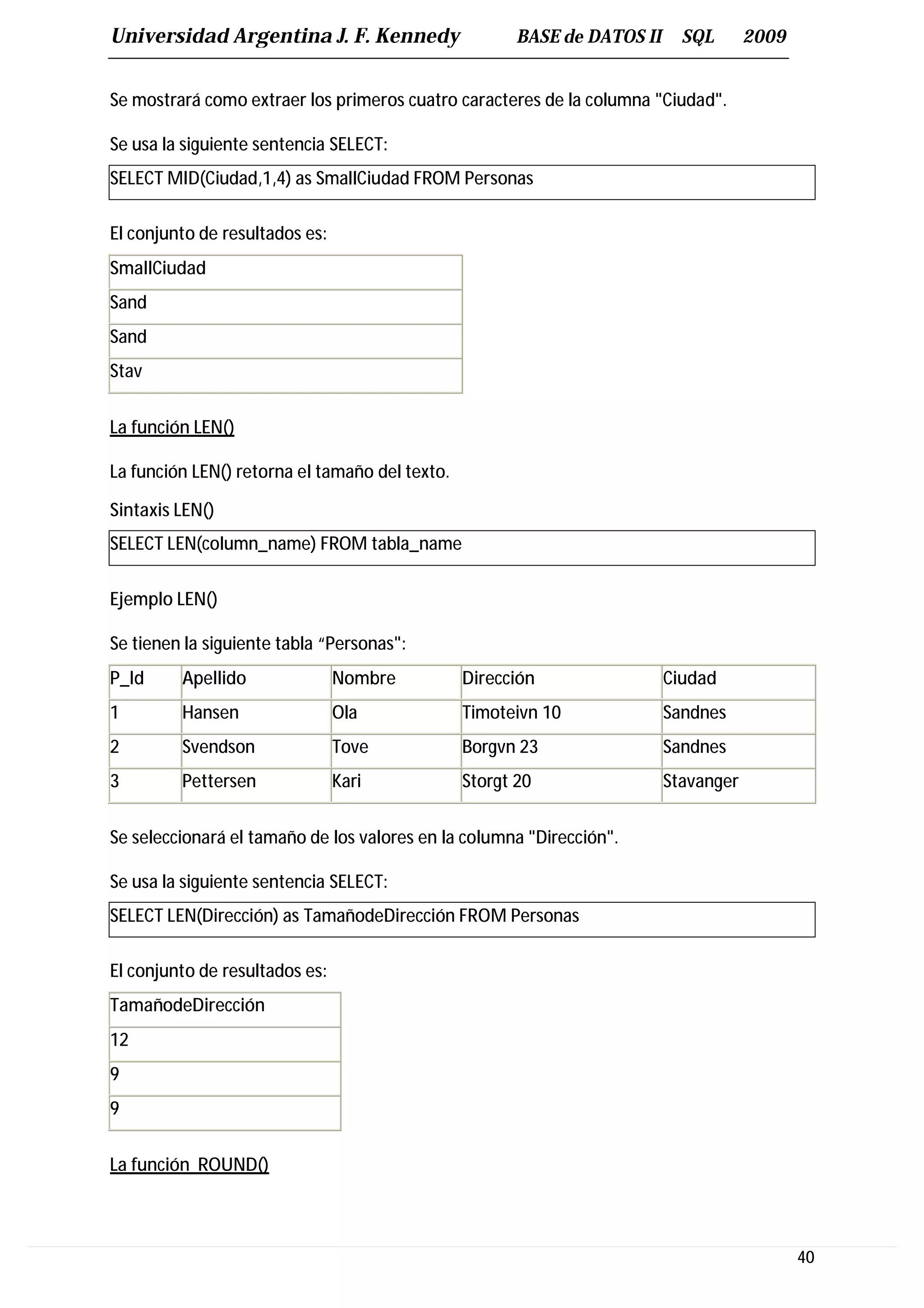 Universidad Argentina J. F. Kennedy                    BASE de DATOS II     SQL       2009


Se mostrará como extraer los primeros cuatro caracteres de la columna "Ciudad".

Se usa la siguiente sentencia SELECT:
SELECT MID(Ciudad,1,4) as SmallCiudad FROM Personas

El conjunto de resultados es:
SmallCiudad
Sand
Sand
Stav


La función LEN()

La función LEN() retorna el tamaño del texto.

Sintaxis LEN()
SELECT LEN(column_name) FROM tabla_name

Ejemplo LEN()

Se tienen la siguiente tabla “Personas":
P_Id     Apellido               Nombre          Dirección                 Ciudad
1        Hansen                 Ola             Timoteivn 10              Sandnes
2        Svendson               Tove            Borgvn 23                 Sandnes
3        Pettersen              Kari            Storgt 20                 Stavanger


Se seleccionará el tamaño de los valores en la columna "Dirección".

Se usa la siguiente sentencia SELECT:
SELECT LEN(Dirección) as TamañodeDirección FROM Personas

El conjunto de resultados es:
TamañodeDirección
12
9
9


La función ROUND()



                                                                                             40
 