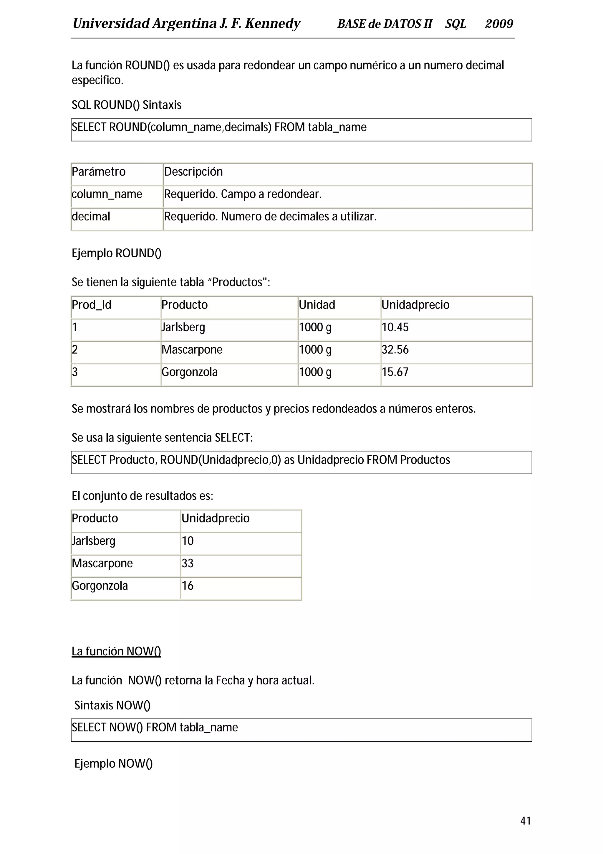 Universidad Argentina J. F. Kennedy                   BASE de DATOS II     SQL   2009


La función ROUND() es usada para redondear un campo numérico a un numero decimal
especifico.

SQL ROUND() Sintaxis
SELECT ROUND(column_name,decimals) FROM tabla_name


Parámetro          Descripción
column_name        Requerido. Campo a redondear.
decimal            Requerido. Numero de decimales a utilizar.


Ejemplo ROUND()

Se tienen la siguiente tabla “Productos":
Prod_Id            Producto                  Unidad             Unidadprecio
1                  Jarlsberg                 1000 g             10.45
2                  Mascarpone                1000 g             32.56
3                  Gorgonzola                1000 g             15.67


Se mostrará los nombres de productos y precios redondeados a números enteros.

Se usa la siguiente sentencia SELECT:
SELECT Producto, ROUND(Unidadprecio,0) as Unidadprecio FROM Productos

El conjunto de resultados es:
Producto               Unidadprecio
Jarlsberg              10
Mascarpone             33
Gorgonzola             16




La función NOW()

La función NOW() retorna la Fecha y hora actual.

Sintaxis NOW()
SELECT NOW() FROM tabla_name

Ejemplo NOW()



                                                                                        41
 