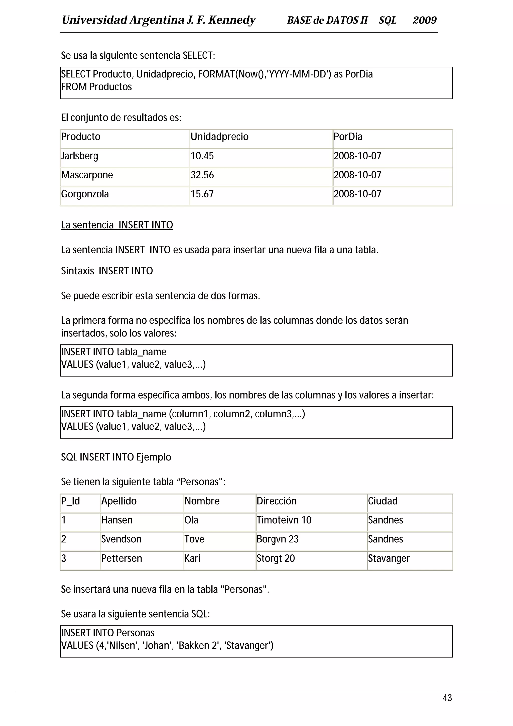Universidad Argentina J. F. Kennedy                     BASE de DATOS II     SQL       2009


Se usa la siguiente sentencia SELECT:
SELECT Producto, Unidadprecio, FORMAT(Now(),'YYYY-MM-DD') as PorDia
FROM Productos

El conjunto de resultados es:
Producto                         Unidadprecio                    PorDia
Jarlsberg                        10.45                           2008-10-07
Mascarpone                       32.56                           2008-10-07
Gorgonzola                       15.67                           2008-10-07


La sentencia INSERT INTO

La sentencia INSERT INTO es usada para insertar una nueva fila a una tabla.

Sintaxis INSERT INTO

Se puede escribir esta sentencia de dos formas.

La primera forma no especifica los nombres de las columnas donde los datos serán
insertados, solo los valores:
INSERT INTO tabla_name
VALUES (value1, value2, value3,...)

La segunda forma específica ambos, los nombres de las columnas y los valores a insertar:
INSERT INTO tabla_name (column1, column2, column3,...)
VALUES (value1, value2, value3,...)

SQL INSERT INTO Ejemplo

Se tienen la siguiente tabla “Personas":
P_Id        Apellido            Nombre          Dirección                  Ciudad
1           Hansen              Ola             Timoteivn 10               Sandnes
2           Svendson            Tove            Borgvn 23                  Sandnes
3           Pettersen           Kari            Storgt 20                  Stavanger


Se insertará una nueva fila en la tabla "Personas".

Se usara la siguiente sentencia SQL:
INSERT INTO Personas
VALUES (4,'Nilsen', 'Johan', 'Bakken 2', 'Stavanger')




                                                                                              43
 