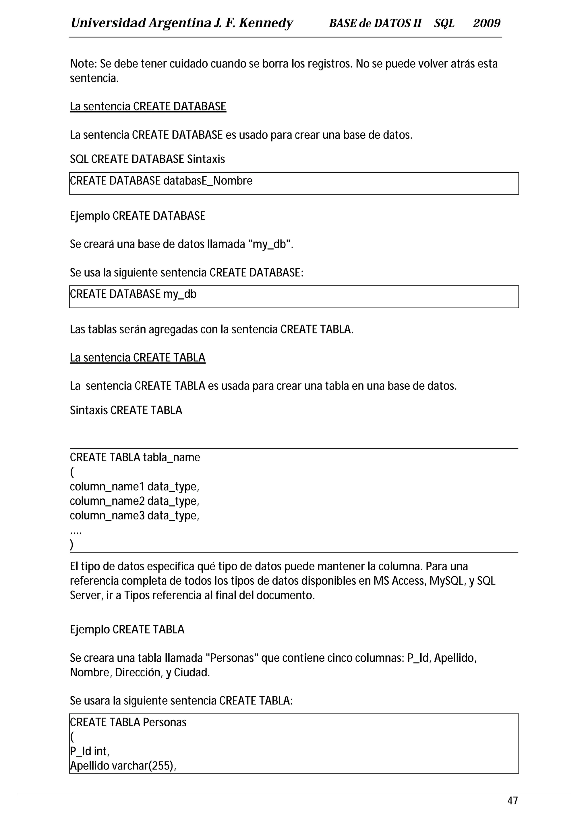 Universidad Argentina J. F. Kennedy                  BASE de DATOS II     SQL     2009


Note: Se debe tener cuidado cuando se borra los registros. No se puede volver atrás esta
sentencia.

La sentencia CREATE DATABASE

La sentencia CREATE DATABASE es usado para crear una base de datos.

SQL CREATE DATABASE Sintaxis
CREATE DATABASE databasE_Nombre

Ejemplo CREATE DATABASE

Se creará una base de datos llamada "my_db".

Se usa la siguiente sentencia CREATE DATABASE:
CREATE DATABASE my_db

Las tablas serán agregadas con la sentencia CREATE TABLA.

La sentencia CREATE TABLA

La sentencia CREATE TABLA es usada para crear una tabla en una base de datos.

Sintaxis CREATE TABLA


CREATE TABLA tabla_name
(
column_name1 data_type,
column_name2 data_type,
column_name3 data_type,
....
)
El tipo de datos especifica qué tipo de datos puede mantener la columna. Para una
referencia completa de todos los tipos de datos disponibles en MS Access, MySQL, y SQL
Server, ir a Tipos referencia al final del documento.

Ejemplo CREATE TABLA

Se creara una tabla llamada "Personas" que contiene cinco columnas: P_Id, Apellido,
Nombre, Dirección, y Ciudad.

Se usara la siguiente sentencia CREATE TABLA:
CREATE TABLA Personas
(
P_Id int,
Apellido varchar(255),

                                                                                           47
 
