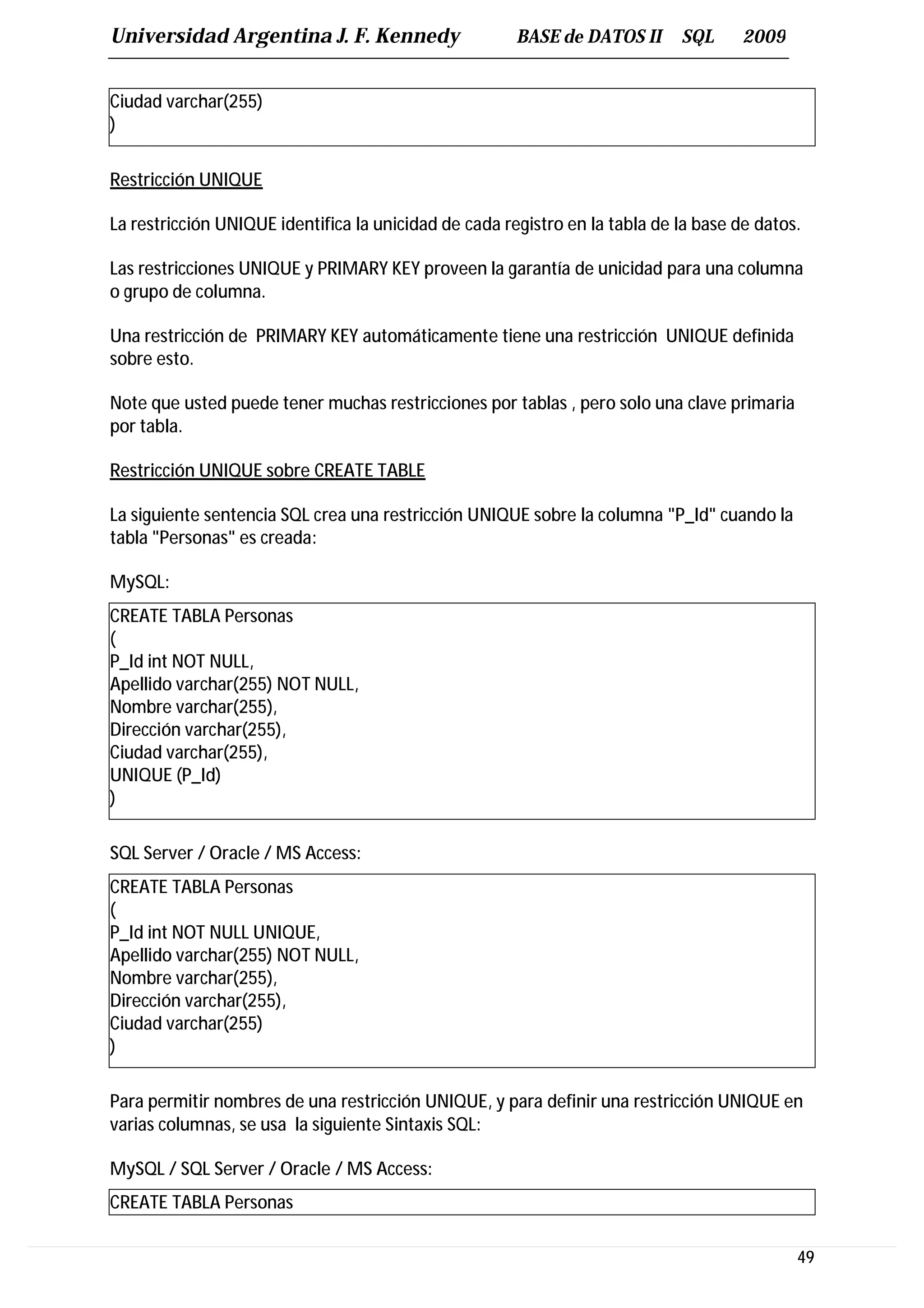 Universidad Argentina J. F. Kennedy                    BASE de DATOS II      SQL      2009


Ciudad varchar(255)
)

Restricción UNIQUE

La restricción UNIQUE identifica la unicidad de cada registro en la tabla de la base de datos.

Las restricciones UNIQUE y PRIMARY KEY proveen la garantía de unicidad para una columna
o grupo de columna.

Una restricción de PRIMARY KEY automáticamente tiene una restricción UNIQUE definida
sobre esto.

Note que usted puede tener muchas restricciones por tablas , pero solo una clave primaria
por tabla.

Restricción UNIQUE sobre CREATE TABLE

La siguiente sentencia SQL crea una restricción UNIQUE sobre la columna "P_Id" cuando la
tabla "Personas" es creada:

MySQL:
CREATE TABLA Personas
(
P_Id int NOT NULL,
Apellido varchar(255) NOT NULL,
Nombre varchar(255),
Dirección varchar(255),
Ciudad varchar(255),
UNIQUE (P_Id)
)

SQL Server / Oracle / MS Access:
CREATE TABLA Personas
(
P_Id int NOT NULL UNIQUE,
Apellido varchar(255) NOT NULL,
Nombre varchar(255),
Dirección varchar(255),
Ciudad varchar(255)
)

Para permitir nombres de una restricción UNIQUE, y para definir una restricción UNIQUE en
varias columnas, se usa la siguiente Sintaxis SQL:

MySQL / SQL Server / Oracle / MS Access:
CREATE TABLA Personas

                                                                                             49
 