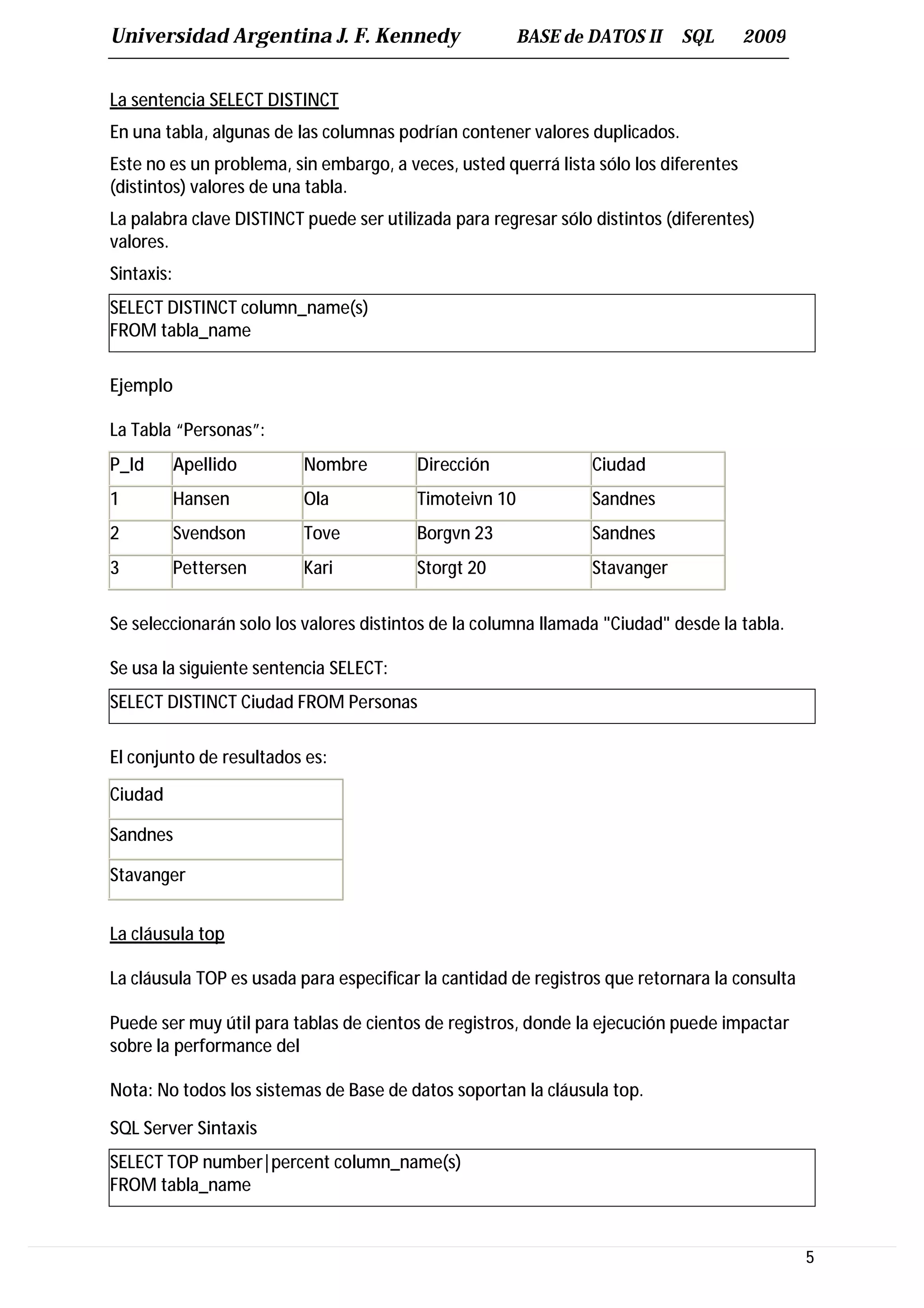 Universidad Argentina J. F. Kennedy                     BASE de DATOS II     SQL       2009


La sentencia SELECT DISTINCT
En una tabla, algunas de las columnas podrían contener valores duplicados.
Este no es un problema, sin embargo, a veces, usted querrá lista sólo los diferentes
(distintos) valores de una tabla.
La palabra clave DISTINCT puede ser utilizada para regresar sólo distintos (diferentes)
valores.
Sintaxis:
SELECT DISTINCT column_name(s)
FROM tabla_name

Ejemplo

La Tabla “Personas”:
P_Id        Apellido      Nombre         Dirección               Ciudad
1           Hansen        Ola            Timoteivn 10            Sandnes
2           Svendson      Tove           Borgvn 23               Sandnes
3           Pettersen     Kari           Storgt 20               Stavanger


Se seleccionarán solo los valores distintos de la columna llamada "Ciudad" desde la tabla.

Se usa la siguiente sentencia SELECT:
SELECT DISTINCT Ciudad FROM Personas

El conjunto de resultados es:
Ciudad

Sandnes

Stavanger


La cláusula top

La cláusula TOP es usada para especificar la cantidad de registros que retornara la consulta

Puede ser muy útil para tablas de cientos de registros, donde la ejecución puede impactar
sobre la performance del

Nota: No todos los sistemas de Base de datos soportan la cláusula top.

SQL Server Sintaxis
SELECT TOP number|percent column_name(s)
FROM tabla_name


                                                                                               5
 